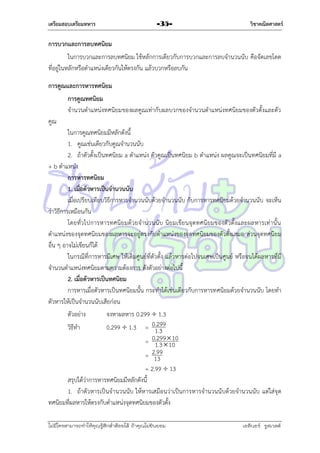 เตรียมสอบเตรียมทหาร

-35-

วิชาคณิตศาสตร์

การบวกและการลบทศนิยม
ในกำรบวกและกำรลบทศนิยม ใช้หลักกำรเดียวกับกำรบวกและกำรลบจำนวนนับ คือจัดเลขโดด
ที่อยู่ในหลักหรือตำแหน่งเดียวกันให้ตรงกัน แล้วบวกหรือลบกัน
การคูณและการหารทศนิยม
การคูณทศนิยม
จำนวนตำแหน่งทศนิยมของผลคูณเท่ำกับผลบวกของจำนวนตำแหน่งทศนิยมของตัวตั้งและตัว
คูณ
ในกำรคูณทศนิยมมีหลักดังนี้
1. คูณเช่นเดียวกับคูณจำนวนนับ
2. ถ้ำตัวตั้งเป็นทศนิยม a ตำแหน่ง ตัวคูณเป็นทศนิยม b ตำแหน่ง ผลคูณจะเป็นทศนิยมที่มี a
+ b ตำแหน่ง
การหารทศนิยม
1. เมื่อตัวหารเป็นจานวนนับ
เมื่อเปรียบเทียบวิธีกำรหำรจำนวนนับด้วยจำนวนนับ กับกำรหำรทศนิยมด้วยจำนวนนับ จะเห็น
ว่ำวิธีกำรเหมือนกัน
โดยทั่วไปกำรหำรทศนิ ย มด้ว ยจำนวนนับ นิยมเขียนจุดทศนิยมของตัว ตั้งและผลหำรเท่ำนั้น
ตำแหน่งของจุดทศนิยมของผลหำรจะอยู่ตรงกับตำแหน่งของจุดทศนิยมของตัวตั้งเสมอ ส่วนจุดทศนิยม
อื่น ๆ อำจไม่เขียนก็ได้
ในกรณีที่กำรหำรมีเศษ ให้เติมศูนย์ที่ตัวตั้ง แล้วหำรต่อไปจนเศษเป็นศูนย์ หรือจนได้ผลหำรที่มี
จำนวนตำแหน่งทศนิยมตำมควำมต้องกำร ดังตัวอย่ำงต่อไปนี้
2. เมื่อตัวหารเป็นทศนิยม
กำรหำรเมื่อตัวหำรเป็นทศนิยมนั้น กระทำได้เช่นเดียวกับกำรหำรทศนิยมด้วยจำนวนนับ โดยทำ
ตัวหำรให้เป็นจำนวนนับเสียก่อน
ตัวอย่ำง
จงหำผลหำร 0.299  1.3
.
วิธีทำ
0.299  1.3 = 01299
.3
.
= 01299  10
.3  10
2.99
= 13
= 2.99  13
สรุปได้ว่ำกำรหำรทศนิยมมีหลักดังนี้
1. ถ้ำตัวหำรเป็นจำนวนนับ ให้หำรเสมือนว่ำเป็นกำรหำรจำนวนนับด้วยจำนวนนับ แต่ใส่จุด
ทศนิยมที่ผลหำรให้ตรงกับตำแหน่งจุดทศนิยมของตัวตั้ง
ไม่มีใครสามารถท่าให้คุณรู้สึกตาต้อยได้ ถ้าคุณไม่ยินยอม
่

เอลีนอร์ รูสเวลต์

 