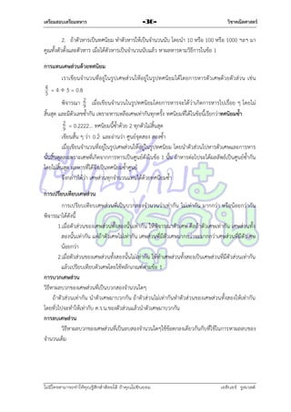 เตรียมสอบเตรียมทหาร

-36-

วิชาคณิตศาสตร์

2. ถ้ำตัวหำรเป็นทศนิยม ทำตัวหำรให้เป็นจำนวนนับ โดยนำ 10 หรือ 100 หรือ 1000 ฯลฯ มำ
คูณทั้งตัวตั้งและตัวหำร เมื่อได้ตัวหำรเป็นจำนวนนับแล้ว หำผลหำรตำมวิธีกำรในข้อ 1
การแทนเศษส่วนด้วยทศนิยม
เรำเขียนจำนวนที่อยู่ในรูปเศษส่วนให้อยู่ในรูปทศนิยมได้โดยกำรหำรตัวเศษด้วยตัวส่วน เช่น

4 = 4  5 = 0.8
5
พิจำรณำ 2 เมื่อเขียนจำนวนในรูปทศนิยมโดยกำรหำรจะได้ว่ำเกิดกำรหำรไปเรื่อย ๆ โดยไม่
9
สิ้นสุด และมีตัวเลขซ้ำกัน เพรำะหำรเหลือเศษเท่ำกันทุกครั้ง ทศนิยมที่ได้ในข้อนี้เรียกว่ำทศนิยมซ้า
2 = 0.2222… ทศนิยมนี้ซ้ำด้วย 2 ทุกตัวไม่สิ้นสุด
9

เขียนสั้น ๆ ว่ำ 0.2 และอ่ำนว่ำ ศูนย์จุดสอง สองซ้ำ
เมื่อเขียนจำนวนที่อยู่ในรูปเศษส่วนให้อยู่ในรูปทศนิยม โดยนำตัวส่วนไปหำรตัวเศษและกำรหำร
นั้นสิ้นสุดลงเพรำะเศษที่เกิดจำกกำรหำรเป็นศูนย์ดังในข้อ 1 นั้น ถ้ำหำรต่อไปจะได้ผลลัพธ์เป็นศูนย์ซ้ำกัน
โดยไม่สิ้นสุด ผลหำรที่ได้จึงเป็นทศนิยมซ้ำศูนย์
จึงกล่ำวได้ว่ำ เศษส่วนทุกจำนวนแทนได้ด้วยทศนิยมซ้ำ
การเปรียบเทียบเศษส่วน
กำรเปรียบเทียบเศษส่วนที่เป็นบวกสองจำนวนว่ำเท่ำกัน ไม่เท่ำกัน มำกกว่ำ หรือน้อยกว่ำกัน
พิจำรณำได้ดังนี้
1.เมื่อตัวส่วนของเศษส่วนทั้งสองนั้นเท่ำกัน ให้พิจำรณำตัวเศษ คือถ้ำตัวเศษเท่ำกัน เศษส่วนทั้ง
สองนั้นเท่ำกัน แต่ถ้ำตัวเศษไม่เท่ำกัน เศษส่วนที่มีตัวเศษมำกกว่ำจะมำกกว่ำเศษส่วนที่มีตัวเศษ
น้อยกว่ำ
2.เมื่อตัวส่วนของเศษส่วนทั้งสองนั้นไม่เท่ำกัน ให้ทำเศษส่วนทั้งสองเป็นเศษส่วนที่มีตัวส่วนเท่ำกัน
แล้วเปรียบเทียบตัวเศษโดยใช้หลักเกณฑ์ตำมข้อ 1
การบวกเศษส่วน
วิธีหำผลบวกของเศษส่วนที่เป็นบวกสองจำนวนใดๆ
ถ้ำตัวส่วนเท่ำกัน นำตัวเศษมำบวกกัน ถ้ำตัวส่วนไม่เท่ำกันทำตัวส่วนของเศษส่วนทั้งสองให้เท่ำกัน
โดยทั่วไปจะทำให้เท่ำกับ ค.ร.น.ของตัวส่วนแล้วนำตัวเศษมำบวกกัน
การลบเศษส่วน
วิธีหำผลบวกของเศษส่วนที่เป็นลบสองจำนวนใดๆใช้ข้อตกลงเดียวกันกับที่ใช้ในกำรหำผลลบของ
จำนวนเต็ม

ไม่มีใครสามารถท่าให้คุณรู้สึกตาต้อยได้ ถ้าคุณไม่ยินยอม
่

เอลีนอร์ รูสเวลต์

 