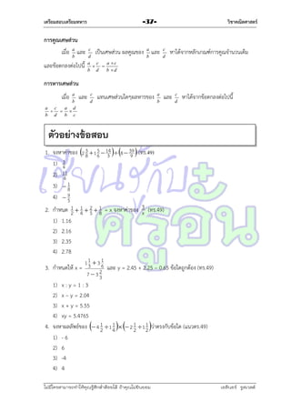 เตรียมสอบเตรียมทหาร

วิชาคณิตศาสตร์

-37-

การคูณเศษส่วน
เมื่อ a และ
b

และข้อตกลงต่อไปนี้

c
เป็นเศษส่วน
d
a c
a c
 
b d
b d

ผลคูณของ a และ
b

c
d

หำได้จำกหลักเกณฑ์กำรคูณจำนวนเต็ม

การหารเศษส่วน
เมือ
่

a
b
a c
a d
  
b d
b c

และ

c
d

แทนเศษส่วนใดๆผลหำรของ

a
b

และ

c
d

หำได้จำกข้อตกลงต่อไปนี้

ตัวอย่างข้อสอบ
5
1. จงหำค่ำของ 2 3  1 6  14  8  39  (ทร.49)
8
3
9
3
1) 4
2) 11
4
3)  1
8
9
4)  5
1
2. กำหนด 1  4  2  1 = x จงหำค่ำของ 3 (ทร.49)
2
5 8
x
1) 1.16
2) 2.16
3) 2.35
4) 2.78

11  3 1
3. กำหนดให้ x = 3 26 และ y = 2.45 + 2.25 – 0.65 ข้อใดถูกต้อง (ทร.49)
733

1) x : y = 1 : 3
2) x – y = 2.04
3) x + y = 5.55
4) xy = 5.4765
1
4. จงหำผลลัพธ์ของ  4 1  1 4   2 1  1 1 ว่ำตรงกับข้อใด (แนวตร.49)
2
2 2
1) - 6
2) 6
3) -4
4) 4
ไม่มีใครสามารถท่าให้คุณรู้สึกตาต้อยได้ ถ้าคุณไม่ยินยอม
่

เอลีนอร์ รูสเวลต์

 