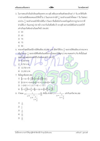 เตรียมสอบเตรียมทหาร

-38-

วิชาคณิตศาสตร์

5. ในกำรสอบเข้ำเป็นนักเรียนเตรียมทหำร ด.ช สุธี เหลือเวลำเตรียมตัวสอบอีกแค่ 17 วัน เขำได้บันทึก
1
กำรอ่ำนหนังสือของตนเองไว้ดังนี้ ใน 5 วันแรกเขำอ่ำนได้ 4 ของจำนวนหน้ำทั้งหมด 7 วัน วันต่อมำ
5
เขำอ่ำน 3 ของจำนวนหน้ำที่อ่ำนได้ใน 5 วันแรก ซึ่งเมื่อนับจำนวนหน้ำดูแล้วปรำกฏว่ำมำกกว่ำที่
อ่ำนได้ใน 5 วันแรกอยู่ 150 หน้ำ ถำมว่ำในวันที่เหลือ ถ้ำ ด.ช.สุธี จะอ่ำนหนังสือในจำนวนหน้ำที่
เท่ำๆกันทุกวันต้องอ่ำนวันละกี่หน้ำ (ทอ.49)
1) 65
2) 60
3) 70
4) 75
5) 80
6. ครอบครัวสุขนิรันดร์มีรำยได้ต่อเดือน 85,000 บำท เสียค่ำใช้จ่ำย 2 ของรำยได้ต่อเดือน ฝำกธนำคำร
5
1 ของรำยได้ที่เหลือเงินเหลือจำกนั้นจะแบ่งให้ลูกๆ 3 คน คนละเท่ำๆ กัน ดังนั้นในแต่
เป็นเงินออม 4
ละเดือนลูกแต่ละคนจะได้รับเงินคนละเท่ำไร (ตร.50)
1) 8,500 บำท
2) 9,750 บำท
3) 12,750 บำท
4) 21,250 บำท
7. ข้อใดถูกต้อง(ตร.50)
1)   4    1  10   1   83 1
2
8
2
2)  0.32  ( 0.64)  ( 6)  ( 0.003)  640
3) ( -0.42 ) + ( 1.3 ) = 42 ÷ ( -13 )
4)  3 1   4 2    3   4  1  2 
2
3
2 3
1
1
8. กำหนด 1 
เท่ำกับเท่ำใด (ทบ.50)
 45 ดังนั้น ค่ำของ 1 
1
31
a 1 1
a
b2
b 11
1
1)
2)
3)
4)
5)

1
12

2

1
4
5
12
15
31
16
31

ไม่มีใครสามารถท่าให้คุณรู้สึกตาต้อยได้ ถ้าคุณไม่ยินยอม
่

เอลีนอร์ รูสเวลต์

 