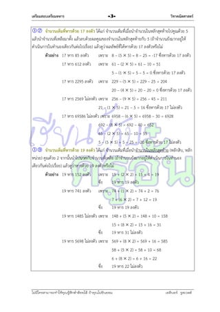 เตรียมสอบเตรียมทหาร

-3-

วิชาคณิตศาสตร์

 จานวนเต็มที่หารด้วย 17 ลงตัว ได้แก่ จำนวนเต็มที่เมื่อนำจำนวนในหลักสุดท้ำยไปคูณด้วย 5
แล้วนำจำนวนที่เหลือมำตั้ง แล้วลบด้วยผลคูณของจำนวนในหลักสุดท้ำยกับ 5 (ถ้ำจำนวนยังมำกอยู่ให้
ดำเนินกำรในทำนองเดียวกันต่อไปเรื่อย) แล้วดูว่ำผลลัพธ์ที่ได้หำรด้วย 17 ลงตัวหรือไม่
ตัวอย่าง 17 หำร 85 ลงตัว
เพรำะ 8 – (5  5) = 8 – 25 = -17 ซึ่งหำรด้วย 17 ลงตัว
17 หำร 612 ลงตัว เพรำะ 61 – (2  5) = 61 – 10 = 51
5 – (1  5) = 5 – 5 = 0 ซึ่งหำรด้วย 17 ลงตัว
17 หำร 2295 ลงตัว เพรำะ 229 – (5  5) = 229 – 25 = 204
20 – (4  5) = 20 – 20 = 0 ซึ่งหำรด้วย 17 ลงตัว
17 หำร 2569 ไม่ลงตัว เพรำะ 256 – (9  5) = 256 – 45 = 211
21 – (1  5) = 21 – 5 = 16 ซึ่งหำรด้วย 17 ไม่ลงตัว
17 หำร 69586 ไม่ลงตัว เพรำะ 6958 – (6  5) = 6958 – 30 = 6928
692 – (8  5) = 692 – 40 = 652
65 – (2  5) = 65 – 10 = 55
5 – (5  5) = 5 – 25 = -20 ซึ่งหำรด้วย 17 ไม่ลงตัว
 จานวนเต็มที่หารด้วย 19 ลงตัว ได้แก่ จำนวนเต็มที่เมื่อนำจำนวนในหลักสุดท้ำย (หลักสิบ, หลัก
หน่วย) คูณด้วย 2 จำกนั้นนำไปบวกกับจำนวนที่เหลือ (ถ้ำจำนวนยังมำกอยู่ให้ดำเนินกำรในทำนอง
เดียวกันต่อไปเรื่อย) แล้วดูว่ำหำรด้วย 19 ลงตัวหรือไม่
ตัวอย่าง 19 หำร 152 ลงตัว เพรำะ 15 + (2  2) = 15 + 4 = 19
ซึง
่
19 หำร 19 ลงตัว
19 หำร 741 ลงตัว เพรำะ 74 + (1  2) = 74 + 2 = 76
7 + (6  2) = 7 + 12 = 19
ซึง
่
19 หำร 19 ลงตัว
19 หำร 1485 ไม่ลงตัว เพรำะ 148 + (5  2) = 148 + 10 = 158
15 + (8  2) = 15 + 16 = 31
ซึง
่
19 หำร 31 ไม่ลงตัว
19 หำร 5698 ไม่ลงตัว เพรำะ 569 + (8  2) = 569 + 16 = 585
58 + (5  2) = 58 + 10 = 68
6 + (8  2) = 6 + 16 = 22
ซึง
่
19 หำร 22 ไม่ลงตัว

ไม่มีใครสามารถท่าให้คุณรู้สึกตาต้อยได้ ถ้าคุณไม่ยินยอม
่

เอลีนอร์ รูสเวลต์

 