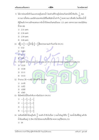 เตรียมสอบเตรียมทหาร

วิชาคณิตศาสตร์

-39-

9. ไม้ยำวท่อนหนึ่งปักในแนวตรงอยู่ในสระน้ำ โดยส่วนที่ปักอยู่ในโคลนก้นสระใต้น้ำคิดเป็น

1
12

ของ

ควำมยำวทั้งท่อน และมีส่วนของท่อนไม้ที่โผล่พ้นผิวน้ำเท่ำกับ 3 ของควำมยำวที่เหลือ โดยที่สระน้ำนี้
7

10.

11.

12.

13.

14.

มีผู้วัดแล้วว่ำควำมลึกของสระจำกผิวน้ำถึงโคลนก้นสระมีระยะ 1.21 เมตร จงหำควำมยำวของไม้ท่อน
นี้ (ทร.50)
1) 2.31 เมตร
2) 2.36 เมตร
3) 2.54 เมตร
4) 3.08 เมตร
1
3
41  3  3 4  2 4  1 โดยประมำณเท่ำกับเท่ำใด (ทร.51)
2 5
2
1) 0.52
2) 0.643
3) 0.73
4) 0.82
กำหนดให้ 3 2  1.260, 3 3  1.442, 3 5  1.710 จงหำค่ำประมำณของ 3 3750 (ตร.51)
1) 15.00
2) 15.08
3) 15.11
4) 15.53


จำนวน 1.34  0.482 มีค่ำเท่ำใด (ทร.50)

1) 0.478

2) 0.852

3) 0.858

4) 0.860
ข้อใดต่อไปนี้เรียงลำดับจำกน้อยไปมำก (ทร.51)
3
1)  3 , 2 , 4 , 7
5 3
5
7 , 3 , 2 , 2
2)  5 4 3 5
3
3)  3 , 4 , 2 , 7
5
3 5
7 , 3 , 3 , 2
4)  5 4 5 3
5
รถคันหนึ่งมีน้ำมันอยู่ในถัง 6 ของถัง ถ้ำขับไปเรื่อย ๆ จนน้ำมันถูกใช้ไป 2 ของน้ำมันที่มีอยู่ แล้ววัด
3
น้ำมันเหลืออยู่ 15 ลิตร ถังน้ำมันของรถคันนี้มีปริมำตรควำมจุกี่ลิตร(ทบ.51)
1) 34

ไม่มีใครสามารถท่าให้คุณรู้สึกตาต้อยได้ ถ้าคุณไม่ยินยอม
่

เอลีนอร์ รูสเวลต์

 