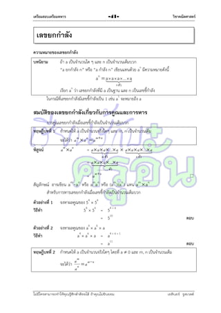 เตรียมสอบเตรียมทหาร

วิชาคณิตศาสตร์

-41-

เลขยกกาลัง
ความหมายของเลขยกกาลัง
บทนิยาม

ถ้ำ a เป็นจำนวนใด ๆ และ n เป็นจำนวนเต็มบวก
“a ยกกำลัง n” หรือ “a กำลัง n” เขียนแทนด้วย an มีควำมหมำยดังนี้
an  a  a  a
a  ...
n ตัว

n

เรียก a ว่ำ เลขยกกำลังที่มี a เป็นฐำน และ n เป็นเลขชี้กำลัง
ในกรณีที่เลขยกกำลังมีเลขชี้กำลังเป็น 1 เช่น a1 จะหมำยถึง a

สมบัตของเลขยกกาลังเกี่ยวกับการคูณและการหาร
ิ
กำรคูณเลขยกกำลังเมื่อเลขชี้กำลังเป็นจำนวนเต็มบวก
ทฤษฎีบทที่ 1 กำหนดให้ a เป็นจำนวนจริงใดๆ และ m, n เป็นจำนวนเต็ม
จะได้ว่ำ a m  a n  a m  n
พิสูจน์

am  an

= a  a  ...  a  a  ...
a   a a   a


m ตัว

= a  a  ...
a   a


n ตัว

.......... ..... ตัว
mn

= a
สัญลักษณ์ อำจเขียน am  an หรือ aman หรือ (am )(an ) แทน am  an
สำหรับกำรหำรเลขยกกำลังเมื่อเลขชี้กำลังเป็นจำนวนเต็มบวก
ตัวอย่างที่ 1
วิธีทา



จงหำผลคูณของ 54  56
54  56 = 54 + 6
= 510

ตอบ

จงหำผลคูณของ a4  a6  a
a4  a6  a = a4 + 6 + 1
= a11
ทฤษฎีบทที่ 2 กำหนดให้ a เป็นจำนวนจริงใดๆ โดยที่ a  0 และ m, n เป็นจำนวนเต็ม
ตัวอย่างที่ 2
วิธีทา

ตอบ

a m mn
จะได้ว่ำ n  a
a

ไม่มีใครสามารถท่าให้คุณรู้สึกตาต้อยได้ ถ้าคุณไม่ยินยอม
่

เอลีนอร์ รูสเวลต์

 