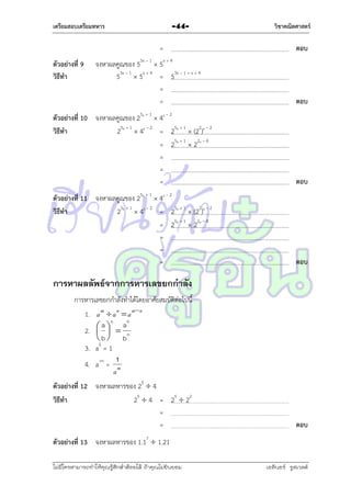 เตรียมสอบเตรียมทหาร

-44-

=
ตัวอย่างที่ 9
วิธีทา

จงหำผลคูณของ 53x – 1  5x + 4
53x – 1  5x + 4 = 53x – 1 + x + 4
=
=

วิชาคณิตศาสตร์

ตอบ

ตอบ

ตัวอย่างที่ 10 จงหำผลคูณของ 25x + 1  4x – 2
วิธีทา
25x + 1  4x – 2 = 25x + 1  (22)x – 2
= 25x + 1  22x – 4
=
=
=

ตอบ

ตัวอย่างที่ 11 จงหำผลคูณของ 25x + 1  4x – 2
วิธีทา
25x + 1  4x – 2 = 25x + 1  (22)x – 2
= 25x + 1  22x – 4
=
=
=

ตอบ

การหาผลลัพธ์จากการหารเลขยกกาลัง
กำรหำรเลขยกกำลังทำได้โดยอำศัยสมบัติต่อไปนี้
1. a m  a n  a mn
n
n
a  a
2.  
 b  bn
3. a0 = 1
1
4. a-m = m
a
ตัวอย่างที่ 12 จงหำผลหำรของ 25  4
วิธีทา
25  4 = 25  22
=
=

ตอบ

ตัวอย่างที่ 13 จงหำผลหำรของ 1.17  1.21
ไม่มีใครสามารถท่าให้คุณรู้สึกตาต้อยได้ ถ้าคุณไม่ยินยอม
่

เอลีนอร์ รูสเวลต์

 