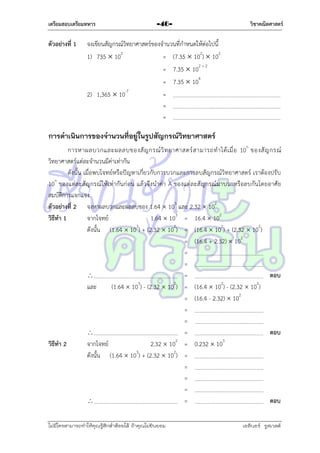 เตรียมสอบเตรียมทหาร

ตัวอย่างที่ 1

-46-

วิชาคณิตศาสตร์

จงเขียนสัญกรณ์วิทยำศำสตร์ของจำนวนที่กำหนดให้ต่อไปนี้
1) 735  102
= (7.35  102)  102
= 7.35  102 + 2
= 7.35  104
2) 1,365  10-7
=
=
=

การดาเนินการของจานวนที่อยู่ในรูปสัญกรณ์วทยาศาสตร์
ิ
กำรหำผลบวกและผลลบของสั ญ กรณ์ วิ ท ยำศำสตร์ ส ำมำรถท ำได้ เ มื่ อ 10n ของสั ญ กรณ์
วิทยำศำสตร์แต่ละจำนวนมีค่ำเท่ำกัน
ดังนั้น เมื่อพบโจทย์หรือปัญหำเกี่ยวกับกำรบวกและกำรลบสัญกรณ์วิทยำศำสตร์ เรำต้องปรับ
n
10 ของแต่ละสั ญกรณ์ให้เท่ำกันก่อน แล้วจึงนำค่ำ A ของแต่ล ะสัญกรณ์มำบวกหรือลบกันโดยอำศัย
สมบัติกำรแจกแจง
ตัวอย่างที่ 2 จงหำผลบวกและผลลบของ 1.64  103 และ 2.32  102
วิธีทา 1
จำกโจทย์
1.64  103 = 16.4  102
ดังนั้น (1.64  103) + (2.32  102) = (16.4  102) + (2.32  102)
= (16.4 + 2.32)  102
=
=

=
ตอบ
และ
(1.64  103) - (2.32  102) = (16.4  102) - (2.32  102)
= (16.4 - 2.32)  102
=
=

=
ตอบ
2
3
วิธีทา 2
จำกโจทย์
2.32  10 = 0.232  10
ดังนั้น (1.64  103) + (2.32  102) =
=
=
=

=
ตอบ
ไม่มีใครสามารถท่าให้คุณรู้สึกตาต้อยได้ ถ้าคุณไม่ยินยอม
่

เอลีนอร์ รูสเวลต์

 