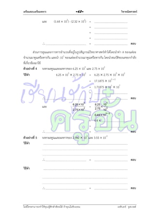เตรียมสอบเตรียมทหาร

และ



วิชาคณิตศาสตร์

-47-

(1.64  103) - (2.32  102) =
=
=
=
=

ตอบ

ส่วนกำรคูณและกำรหำรจำนวนที่อยู่ในรูปสัญกรณ์วิทยำศำสตร์ทำได้โ ดยนำค่ำ A ของแต่ล ะ
จำนวนมำคูณหรือหำรกัน และนำ 10n ของแต่ละจำนวนมำคูณหรือหำรกัน โดยนำสมบัติของเลขยกกำลัง
ที่เกี่ยวข้องมำใช้
ตัวอย่างที่ 4 จงหำผลคูณและผลหำรของ 6.25  105 และ 2.75  102
วิธีทา
6.25  105  2.75  102 = 6.25  2.75  105  102
= 17.1875  105 + 2
= 1.71875  101  107
=

=
ตอบ
และ

ตัวอย่างที่ 5
วิธีทา

6.25105
2.75102

6.25 105
= 2.75  2
10

= 0.44 105 2
= 4.4 
=

=
จงหำผลคูณและผลหำรของ 2.982  103 และ 3.55  10-2

ตอบ



=

ตอบ



=

ตอบ

วิธีทา

ไม่มีใครสามารถท่าให้คุณรู้สึกตาต้อยได้ ถ้าคุณไม่ยินยอม
่

เอลีนอร์ รูสเวลต์

 
