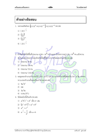 เตรียมสอบเตรียมทหาร

-48-

วิชาคณิตศาสตร์

ตัวอย่างข้อสอบ
1. จงหำผลลัพธ์ของ  0.2 6   0.4  7    0.02 3 (ตร.50)


1



1
5

1) ( 20 ) 5
1
2) 20 5
1
3) 20 5
4) ( 20 )

2. ถ้ำจังหวัดหนึ่งมีพื้นที่ประมำณ 4.238 × 10 ตำรำงเมตร มีประชำกรอยู่ 5.78 × 10 คน แล้วควำม
หนำแน่นของประชำกรของจังหวัดนี้ต่อพื้นที่ 1 ตำรำงกิโลเมตรเป็นเท่ำใด (ตร.48)
1) ประมำณ 78 คน
2) ประมำณ 136 คน
3) ประมำณ 733 คน
4) ประมำณ 7,332 คน
3. ผลคูณของจำนวน2จำนวนเป็น 1701 a 3b 2 c และ ค.ร.น.ของจำนวนทั้งสองเป็น 567 a 2 bc ค่ำของ
ห.ร.ม.ของจำนวนทั้งสองเป็นเท่ำใด (แนวตร.49)
1) 9a 3b 2
2) 3ab
3) 3a 2bc
4) 1134 a 3b 2 c
4. ข้อใดต่อไปนี้เป็นจริง (ทร.49)
1) a 2b 2 c 2  d 2 เมื่อ d = abc
2) a 2  b 2 3  a 6  b 6
3) a b  c a
c

4)

a



1
c

b



1
ac

เมื่อ a ≠ 0

ไม่มีใครสามารถท่าให้คุณรู้สึกตาต้อยได้ ถ้าคุณไม่ยินยอม
่

เอลีนอร์ รูสเวลต์

 