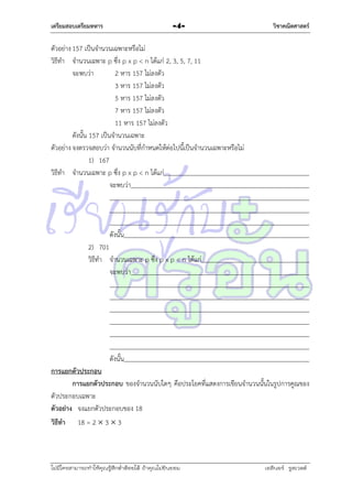 เตรียมสอบเตรียมทหาร

-4-

วิชาคณิตศาสตร์

ตัวอย่ำง 157 เป็นจำนวนเฉพำะหรือไม่
วิธีทำ จำนวนเฉพำะ p ซึง p x p < n ได้แก่ 2, 3, 5, 7, 11
่
จะพบว่ำ
2 หำร 157 ไม่ลงตัว
3 หำร 157 ไม่ลงตัว
5 หำร 157 ไม่ลงตัว
7 หำร 157 ไม่ลงตัว
11 หำร 157 ไม่ลงตัว
ดังนั้น 157 เป็นจำนวนเฉพำะ
ตัวอย่ำง จงตรวจสอบว่ำ จำนวนนับที่กำหนดให้ต่อไปนี้เป็นจำนวนเฉพำะหรือไม่
1) 167
วิธีทำ จำนวนเฉพำะ p ซึง p x p < n ได้แก่
่
จะพบว่ำ

ดังนั้น
2) 701
วิธีทำ จำนวนเฉพำะ p ซึง p x p < n ได้แก่
่
จะพบว่ำ

ดังนั้น
การแยกตัวประกอบ
การแยกตัวประกอบ ของจำนวนนับใดๆ คือประโยคที่แสดงกำรเขียนจำนวนนั้นในรูปกำรคูณของ
ตัวประกอบเฉพำะ
ตัวอย่าง จงแยกตัวประกอบของ 18
วิธีทา 18 = 2  3  3

ไม่มีใครสามารถท่าให้คุณรู้สึกตาต้อยได้ ถ้าคุณไม่ยินยอม
่

เอลีนอร์ รูสเวลต์

 