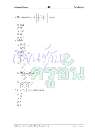 เตรียมสอบเตรียมทหาร

-49-

วิชาคณิตศาสตร์

1

5. ให้ a = 16 จงหำค่ำของ

1 2

1 2

 
11 
1
  2 
a 6   a a  a 2   
     
 
 
 



(ทอ.50)

1) 16 2
2) 32
3) 32 2
4) 64
5) 64 2
6. ข้อใดผิด
1) a
a
2) a
a






1
pq 2
1
p q 2

n
m n 2
n
mn 2

 aq

 an

2

p 2q

3)

4)

1
 pq 
a 



 a
1 pq
 q
a 
 
 
4 p 3 q 2 2  9q  6
3 p2q5
8 p4
q2

5)
7. ถ้ำ
1)

 34q 
a 


1


 q3
3
3
 3q   q  a
 2  4 
 a  a 
1
32 2 x 1  จงหำค่ำของ
2
4
10

5x (ทร.49)

2) 10
3) 4
4) 2

ไม่มีใครสามารถท่าให้คุณรู้สึกตาต้อยได้ ถ้าคุณไม่ยินยอม
่

เอลีนอร์ รูสเวลต์

 