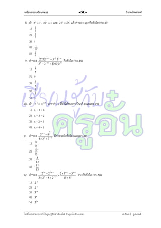 เตรียมสอบเตรียมทหาร

8. ถ้ำ 5  7 , 49
1) 1
3
2) 1
5
x

3)
4)
5)

y

-503

และ

27 z  5

วิชาคณิตศาสตร์

แล้วค่ำของ xyz คือข้อใด (ทอ.49)

1

1
12
1
4

n 1
2 2  n
9. ค่ำของ 22532n  5 3 3n คือข้อใด (ทอ.49)
3

3 3

1)

 3003

2
5

2) 2
3) 3
4)

5
1
5

5) 3
10. ถ้ำ 16 x  4 x5 จงหำค่ำ x ที่ทำให้สมกำรเป็นจริง (แนวตร.49)
1) x + 3 = 6
2) x + 5 = 2
3) x – 2 = 3
4) x – 4 = 6
11. ค่ำของ
1)
2)
3)
4)

n
2

3 9
4  3 n  3 n 1

มีค่ำตรงกับข้อใด (แนวตร.49)

8
13
10
13
8
1
13
11
1
13

12. ค่ำของ
1)
2)
3)
4)
5)

n2

2 2 n  2 2 n1
2  3n 2  3n1

3  2 n  8  2 n2
15  6 n

ตรงกับข้อใด (ทบ.50)

2 1
2 n
3n
3n

32n

ไม่มีใครสามารถท่าให้คุณรู้สึกตาต้อยได้ ถ้าคุณไม่ยินยอม
่

เอลีนอร์ รูสเวลต์

 