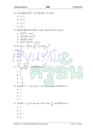 เตรียมสอบเตรียมทหาร

วิชาคณิตศาสตร์

-52-

18. จงหำผลลัพธ์ของ 7 n 1  21n 6  243  7 4 n (ตร.50)
1) ( 21 ) n
2) ( 21 ) 2 n
3) ( 21 ) n 2
4) ( 21 )  n
19. ข้อใดต่อไปนี้ผิด โดยกำหนดให้ a , b และ c เป็นจำนวนจริงบวก (ตร.50)
1) 3 a12b 6 c18  a 4b 2 c 6
2) 125.3 625  256 55
3) 81.3 375  45 3
4) a 4b 2 c10.3 a 6b 9 c12  a 4b 4 c 9
20. ถ้ำ
1)
2)
3)
4)

(343)  2 x 

1 1
1
    
18  3 
 3
(7)(3 n )(30 )

1) 3
7
6
2) 7
3)  7
8
1
4)  18
22. กำหนดให้
1) 0
2) 1
3) 2
4) 3
23. กำหนดให้
1)
2)
3)
4)

3

1

  2
x



(ทร.51)

2
4
-2
-8
n2

21.

14
จงหำ
2

n2

มีค่ำเท่ำใด (ทร.51)

7 4 y 2  1 และ 3(2 3 x 1 ) = 48 ค่ำของ x 2  4 y ตรงกับข้อใด

1
A   10 9
3

และ

B  3 1012

ค่ำของ

3
9
27
81

ไม่มีใครสามารถท่าให้คุณรู้สึกตาต้อยได้ ถ้าคุณไม่ยินยอม
่

A 4
B3

(ทร.51)

ตรงกับข้อใด (ทร.51)

เอลีนอร์ รูสเวลต์

 