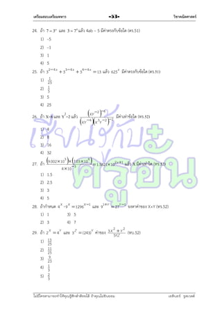 เตรียมสอบเตรียมทหาร

24. ถ้ำ
1)
2)
3)
4)
25. ถ้ำ
1)
2)
3)
4)

7  3a

และ

3  7 b แล้ว

4ab – 5 มีค่ำตรงกับข้อใด (ตร.51)

–5
–1
1
5

32  4 x  33  4 x  34  4 x  13 แล้ว 625 x มีค่ำตรงกับข้อใด (ตร.51)
1
25
1
5

5
25

2

26. ถ้ำ X=8 และ Y =2 แล้ว
1)
2)
3)
4)

วิชาคณิตศาสตร์

-53-

4
8
16
32

XY 2 6
XY 4 X 3Y 2 2

มีค่ำเท่ำข้อใด (ทร.52)

3
4

27. ถ้ำ 9.002  10 73.03  10   1.5821 102 x 1 แล้ว X มีค่ำเท่ำใด (ทร.52)

4  10

1) 1.5
2) 2.5
3) 3
4) 5
28. ถ้ำกำหนด 4 X  9 X  1296X 1 และ 91Y  27Y 1 จงหำค่ำของ X+Y (ทร.52)
1) 1
3) 5
2) 3
4) 7
29. ถ้ำ
1)
2)
3)
4)
5)

2
 2
2 X  4Y และ 3 Z  (243)Y ค่ำของ 3 X 5YZ Y (ทบ.52)
13
25
11
25
9
23
1
3
2
3

ไม่มีใครสามารถท่าให้คุณรู้สึกตาต้อยได้ ถ้าคุณไม่ยินยอม
่

เอลีนอร์ รูสเวลต์

 