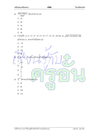 เตรียมสอบเตรียมทหาร

30.

4x10 3 x 6x10 5
8x10 3

-54-

มีค่ำเท่ำใด (ทบ.52)

1) 10
2) 20
3) 30
4) 40
5) 50
31. กำหนดให้ A  1  2  3  4  5  6  7  8
แล้วค่ำของ A – B ตรงกับข้อใด(ตร.52)
1) –78
2) –32
3) 32
4) 78
32. ถ้ำ 8 = 4 - 2 แล้ว xy มีค่ำตรงกับข้อใด(ตร.52)
1) 1
2

x

2)
3)
4)

วิชาคณิตศาสตร์

2

2

2

2

2

2

2

 92 102 และ B  169  2 1310   100

y

48
1
24
1
6
1
4

2

33. 2 3 มีค่ำตรงกับข้อใด(ตร.52)
1) 36
2) 64
3) 256
4) 512

ไม่มีใครสามารถท่าให้คุณรู้สึกตาต้อยได้ ถ้าคุณไม่ยินยอม
่

เอลีนอร์ รูสเวลต์

 