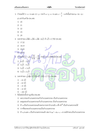 เตรียมสอบเตรียมทหาร

วิชาคณิตศาสตร์

-57-

3. กำหนดให้ 3 < x < 6 และ 12 < y < 30 ถ้ำ a < y –x < b และ c <
d ) เท่ำกับเท่ำใด (ทบ.49)
1) 20
2) 21
3) 22
4) 23
5) 24
4. จงหำค่ำของ 108  50 
1) 17.32
2) 18.19
3) 20.09
4) 24.61
5. กำหนดให้ A =
1)
2)
3)
4)

6
3
5
3

-2
3 -5
2 +3
2+2
2

8

48  5 2

9
10

75
18

ถ้ำ

3  1.732

y
x

< d ดังนั้นค่ำของ (a + b) – (c+

(ทร.49)

ค่ำของ 15 A คือข้อใด (ทร.49)

3

2
3
3

6. จงหำค่ำของ 328  3 2 2  3 2  3 4   3  13 (ทอ.49)
1)  8  3 2
2)  8  6 2
3)  4  3 6
4)  4  6 2
5)  24  3 2
7. ข้อใดต่อไปนี้กล่ำวถูกต้อง (ทอ.49)
1) ผลบวกของจำนวนอตรรกยะกับจำนวนอตรรกยะ เป็นจำนวนอตรรกยะ
2) ผลคูณของจำนวนอตรรกยะกับจำนวนอตรรกยะ เป็นจำนวนอตรรกยะ
3) ถ้ำ a เป็นจำนวนอตรรยะแล้วจะสำมำรถหำจำนวนนับ n ซึง เป็นจำนวนตรรกยะได้
่
4) รำกที่สองของจำนวนอตรรกยะเป็นจำนวนอตรรกยะ
5) ถ้ำ a, b และ c เป็นจำนวนตรรกยะแล้ว สมกำร ax 2  bx  c  0 จะมีคำตอบเป็นจำนวนตรรกยะ
1

1

ไม่มีใครสามารถท่าให้คุณรู้สึกตาต้อยได้ ถ้าคุณไม่ยินยอม
่

เอลีนอร์ รูสเวลต์

 