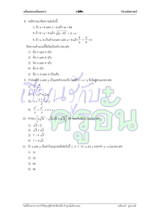 เตรียมสอบเตรียมทหาร

วิชาคณิตศาสตร์

-58-

8. จงพิจำรณำข้อควำมต่อไปนี้
ก. ถ้ำ a < b และ c < d แล้ว ac < bd
ข. ถ้ำ 0 < a < b แล้ว a  b2  b  a
ค. ถ้ำ a , b เป็นจำนวนลบ และ a > b แล้ว

>0

ข้อควำมด้ำนบนนี้ข้อใดเป็นจริง (ทอ.49)
1) ข้อ ก และ ข จริง
2) ข้อ ก และ ค จริง
3) ข้อ ข และ ค จริง
4) ข้อ ค จริง
5) ข้อ ก, ข และ ค เป็นเท็จ
9. กำหนดให้ x และ y เป็นเลขจำนวนจริง โดยที่ 0 < x < y ข้อใดถูก (แนวตร.49)
1)

1 1

x y

2) x 2  y 2  2 xy
3)
4)

x y
y
2
x2 y2

 x y
y
x

x

10. ค่ำของ

( 3) 3  2( 6  2) 





2

มีค่ำตรงกับข้อใด (แนวตร.49)

1) 3  2
2) 3  2
3) 7 – 4 3
4) 7 + 4 3
11. ถ้ำ x และ y เป็นค่ำในอนุกรมดังต่อไปนี้ 1, 3, 7, 15, x, 63, y จงหำค่ำ y - x (แนวตร.49)
1) 31
2) 32
3) 64
4) 96

ไม่มีใครสามารถท่าให้คุณรู้สึกตาต้อยได้ ถ้าคุณไม่ยินยอม
่

เอลีนอร์ รูสเวลต์

 