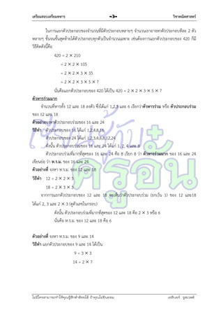 เตรียมสอบเตรียมทหาร

-5-

วิชาคณิตศาสตร์

ในกำรแยกตัวประกอบของจำนวนที่มีตัวประกอบหลำยๆ จำนวนเรำอำจหำตัวประกอบทีละ 2 ตัว
หลำยๆ ขั้นจนขั้นสุดท้ำยได้ตัวประกอบทุกตัวเป็นจำนวนเฉพำะ เช่นต้องกำรแยกตัวประกอบของ 420 ก็มี
วิธีคิดดังนี้คือ
420 = 2  210
= 2  2  105
= 2  2  3  35
=22357
นั่นคือแยกตัวประกอบของ 420 ได้เป็น 420 = 2  2  3  5  7
ตัวหารร่วมมาก
จำนวนที่หำรทั้ง 12 และ 18 ลงตัว ซึ่งได้แก่ 1,2,3 และ 6 เรียกว่ำตัวหารร่วม หรือ ตัวประกอบร่วม
ของ 12 และ 18
ตัวอย่าง จงหำตัวประกอบร่วมของ 16 และ 24
วิธีทา ตัวประกอบของ 16 ได้แก่ 1,2,4,8,16
ตัวประกอบของ 24 ได้แก่ 1,2,3,4,6,8,12,24
ดังนั้น ตัวประกอบร่วมของ 16 และ 24 ได้แก่ 1, 2, 4 และ 8
ตัวประกอบร่วมที่มำกที่สุดของ 16 และ 24 คือ 8 เรียก 8 ว่ำ ตัวหารร่วมมาก ของ 16 และ 24
เขียนย่อ ว่ำ ห.ร.ม. ของ 16 และ 24
ตัวอย่างที่ จงหำ ห.ร.ม. ของ 12 และ 18
วิธีทา 12 = 2  2  3
18 = 2  3  3
จำกกำรแยกตัวประกอบของ 12 และ 18 จะเห็นว่ำตัวประกอบร่วม (ยกเว้น 1) ของ 12 และ18
ได้แก่ 2, 3 และ 2  3 (ดูตัวเลขในกรอบ)
ดังนั้น ตัวประกอบร่วมที่มำกที่สุดของ 12 และ 18 คือ 2  3 หรือ 6
นั่นคือ ห.ร.ม. ของ 12 และ 18 คือ 6
ตัวอย่างที่ จงหำ ห.ร.ม. ของ 9 และ 14
วิธีทา แยกตัวประกอบของ 9 และ 14 ได้เป็น
9=33
14 = 2  7

ไม่มีใครสามารถท่าให้คุณรู้สึกตาต้อยได้ ถ้าคุณไม่ยินยอม
่

เอลีนอร์ รูสเวลต์

 