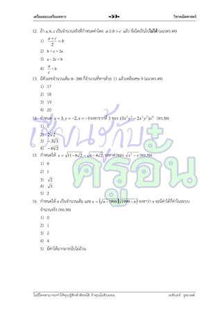 เตรียมสอบเตรียมทหาร

12. ถ้ำ a, b, c เป็นจำนวนจริงที่กำหนดค่ำโดย
1)

-59abc

วิชาคณิตศาสตร์

แล้ว ข้อใดเป็นไปไม่ได้ (แนวตร.49)

ac
b
2

2) b + c = 2a
3) a – 2c = b
4)

a
<b
c

13. มีตัวเลขจำนวนเต็ม 0– 200 กี่จำนวนที่หำรด้วย 11 แล้วเหลือเศษ 9 (แนวตร.49)
1) 17
2) 18
3) 19
4) 20
14. กำหนด x  3, y  2, x  1จงหำรำกที่ 3 ของ (3x 2 y 3  2 x 3 y 2 ) z 0 (ทร.50)
1) 0
2) 23 2
3)  33 3
4)  63 2
15. กำหนดให้ x  11  6 2  6  4 2 จงหำค่ำของ x 2  x (ทอ.50)
1) 0
2) 1
3) 2
4) 3
5) 2
16. กำหนดให้ n เป็นจำนวนเต็ม และ x   n  1998  1999  n  จงหำว่ำ x จะมีค่ำได้กี่ค่ำในระบบ
จำนวนจริง (ทอ.50)
1) 0
2) 1
3) 2
4) 4
5) มีค่ำได้มำกมำยนับไม่ถ้วน

ไม่มีใครสามารถท่าให้คุณรู้สึกตาต้อยได้ ถ้าคุณไม่ยินยอม
่

เอลีนอร์ รูสเวลต์

 