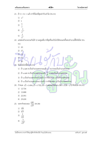 เตรียมสอบเตรียมทหาร

-61-

วิชาคณิตศาสตร์

21. ถ้ำ 0 < X < 1 แล้ว ค่ำที่น้อยที่สุดเท่ำกับเท่ำใด (ทบ.51)
1) x 2
2) x
3)
4)
5)

1
x
1
x2
1
x3

22. เลขสองจำนวนรวมกันได้ 12 ผลคูณที่มำกที่สุดที่จะเป็นไปได้ของเลขทั้งสองจำนวนนี้คือข้อใด (ทบ.
51)
1) 20
2) 27
3) 32
4) 36
5) 40
23. ข้อใดต่อไปนี้ผิด (ทร.51)
1) ถ้ำ a และ b เป็นจำนวนอตรรกยะแล้ว a + b อำจจะเป็นจำนวนตรรกยะ
2) ถ้ำ a และ b เป็นจำนวนตรรกยะแล้ว

a
b

อำจจะเป็นจำนวนตรรกยะ

3) ถ้ำ a เป็นจำนวนตรรกยะบวกแล้ว รำกที่สองของ a เป็นจำนวนตรรกยะ
4) ถ้ำ a เป็นจำนวนอตรรกยะบวกแล้ว รำกที่สองของ a เป็นจำนวนอตรรกยะ
24. กำหนด 2  1.414, 3  1.732, 6  2.449 ผลลัพธ์ของ 98  128  72 คือข้อใด (ทร.51)
1) 12.726
2) 15.888
3) 22.041
4) 29.694
25. จงหำคำตอบของ
1)
2)
3)
4)

3

27

(ตร.50)

3
1

6

81

6

6

3

3
1

36

ไม่มีใครสามารถท่าให้คุณรู้สึกตาต้อยได้ ถ้าคุณไม่ยินยอม
่

เอลีนอร์ รูสเวลต์

 