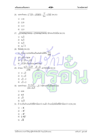 เตรียมสอบเตรียมทหาร

26. จงหำคำตอบ
1)
2)
3)
4)
27.

3

วิชาคณิตศาสตร์

-62-

 125  0.0016 

1 3
 343
4

(ตร.51)

1.54
2.29
11.9
12.9
(53428)(53416)  (53434)(53410)

มีค่ำตรงกับข้อใด (ตร.51)

1) 3 2
2) 6 3
3) 6 5
4) 6  5
28. ข้อใดผิด (ทร.52)
1) ค่ำของ


0.518 เขียนเป็นเศษส่วนได้คือ

2)
3)
4)

513
990

เป็นจำนวน อตรรกยะ

0.3  0.54
3

 27   3 27

5.29

29. ค่ำของ

4 3  2 27
150

1) 2  2
2) 2  2
3) 2  2
4) 2  2
30. จงหำค่ำของ



62 5
3

16  8 5

8 6
12

 5

เท่ำกับข้อใด (ทร.52

ว่ำมีค่ำเท่ำกับข้อใด(ทร.52)

1) 0.99

2) 0.9
3) 5
4) 2 5
31. ถ้ำ X เป็นจำนวนจริงที่มีค่ำน้อยกว่ำ 0 แล้ว จำนวนในข้อใดที่มีค่ำน้อยกว่ำ 0 (ทบ.52)
1)  X
2)  X 2
3)  X 3
4) (X) 3
5) X

ไม่มีใครสามารถท่าให้คุณรู้สึกตาต้อยได้ ถ้าคุณไม่ยินยอม
่

เอลีนอร์ รูสเวลต์

 