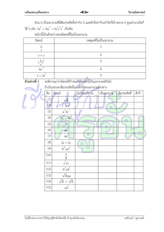 เตรียมสอบเตรียมทหาร

-65-

วิชาคณิตศาสตร์

ส่วน 0 เป็นเอกนำมที่มีสัมประสิทธิ์เท่ำกับ 0 และดีกรีเท่ำกับเท่ำใดก็ได้ เพรำะ 0 คูณจำนวนใดก็
ได้ 0 เช่น 0x2 = 0xy3 = 0x2y6z3 เป็นต้น
ต่อไปนี้เป็นตัวอย่ำงของนิพจน์ที่ไม่เป็นเอกนำม
นิพจน์
เหตุผลที่ไม่เป็นเอกนำม
x
1.
y
2.
x+y
3.
( 1 )2
x
4.
4x-3
5.
1 + 3x2
ตัวอย่างที่ 1 จงพิจำรณำว่ำนิพจน์ที่กำหนดให้ต่อไปนี้เป็นเอกนำมหรือไม่
ถ้ำเป็นจงบอกสัมประสิทธิ์และดีกรีของเอกนำมดังกล่ำว
ข้อ นิพจน์
ไม่เป็นเอกนำม เป็นเอกนำม สัมประสิทธิ์ ดีกรี
(1)
5
2
(2)
x + y2
(3)
a-1bc3
(4)
5x4 – 4x4
(5)
0
(6)
abc
(7)
-4x5
(8)
2x + 2y
(9)
8-6xyz2
1
(10)
3
(11)
x2yz
(12)
-4-1ab2
(13)
3 pq
(14)
3+ 3
(15)
-cd2

ไม่มีใครสามารถท่าให้คุณรู้สึกตาต้อยได้ ถ้าคุณไม่ยินยอม
่

เอลีนอร์ รูสเวลต์

 