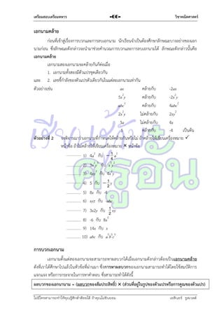 เตรียมสอบเตรียมทหาร

-66-

วิชาคณิตศาสตร์

เอกนามคล้าย
ก่อนที่เข้ำสู่เรื่องกำรบวกและกำรลบเอกนำม นักเรียนจำเป็นต้องศึกษำลักษณะบำงอย่ำงของเอก
นำมก่อน ซึ่งลักษณะดังกล่ำวจะนำมำช่วยคำนวณกำรบวกและกำรลบเอกนำมได้ ลักษณะดังกล่ำวนั้นคือ
เอกนามคล้าย
เอกนำมสองเอกนำมจะคล้ำยกันก็ต่อเมื่อ
1. เอกนำมทั้งสองมีตัวแปรชุดเดียวกัน
และ 2. เลขชี้กำลังของตัวแปรตัวเดียวกันในแต่ละเอกนำมเท่ำกัน
ตัวอย่ำงเช่น
ax
คล้ำยกับ
-2ax
5x2y
คล้ำยกับ
-2x2y
abc2
คล้ำยกับ
4abc2
2x2y
ไม่คล้ำยกับ
2xy2
3a
ไม่คล้ำยกับ
4x
5
คล้ำยกับ
-4
เป็นต้น
ตัวอย่างที่ 2 จงพิจำรณำว่ำเอกนำมที่กำหนดให้คล้ำยกันหรือไม่ ถ้ำคล้ำยให้เขียนเครื่องหมำย 
หน้ำข้อ ถ้ำไม่คล้ำยให้เขียนเครื่องหมำย  หน้ำข้อ
1
1) 4a2 กับ  4 a2
2) 3x2y3 กับ x3y2
3) 4xy2 กับ 4x2y
1
4) 5 กับ  2 y
5) 8x กับ -4
6) xyz กับ -abc
1
7) 3x2y กับ 2 xy
8) -6 กับ 8x0
9) 14x กับ x
10) abc กับ a0b0c0

การบวกเอกนาม
เอกนำมตั้งแต่สองเอกนำมจะสำมำรถหำผลบวกได้เมื่อเอกนำมดังกล่ำวต้องเป็ นเอกนามคล้าย
ดังที่เรำได้ศึกษำไปแล้วในหัวข้อที่ผ่ำนมำ ซึ่ง การหาผลบวกของเอกนำมสำมำรถทำได้โดยใช้สมบัติกำร
แจกแจง หรือกำรกระจำยในกำรหำคำตอบ ซึ่งสำมำรถทำได้ดังนี้
ผลบวกของเอกนานาม = (ผลบวกของสัมประสิทธิ์)  (ส่วนที่อยู่ในรูปของตัวแปรหรือการคูณของตัวแปร)
ไม่มีใครสามารถท่าให้คุณรู้สึกตาต้อยได้ ถ้าคุณไม่ยินยอม
่

เอลีนอร์ รูสเวลต์

 
