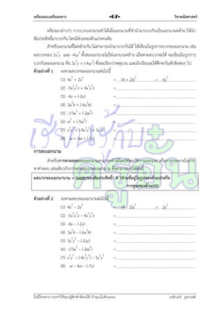 เตรียมสอบเตรียมทหาร

วิชาคณิตศาสตร์

-67-

หรือจะกล่ำวว่ำ กำรบวกเอกนำมทำได้เมื่อเอกนำมที่จำนำมำบวกกันเป็นเอกนำมคล้ำย ให้นำ
สัมประสิทธิ์มำบวกกัน โดยมีส่วนของตัวแปรคงเดิม
สำหรับเอกนำมที่ไม่คล้ำยกัน ไม่สำมำรถนำมำบวกกันได้ ให้เขียนในรูปกำรบวกของเอกนำม เช่น
ผลบวกของ 3x2y และ -4xy2 ทั้งสองเอกนำมไม่ใช่เอกนำมคล้ำ ย เมื่อหำผลบวกจะได้ จะเขียนในรูปกำร
บวกกันของเอกนำม คือ 3x2y + (-4xy2) ซึ่งจะเรียกว่ำพหุนำม และนักเรียนจะได้ศึกษำในหัวข้อต่อๆ ไป
ตัวอย่างที่ 1 จงหำผลบวกของเอกนำมต่อไปนี้
(1) 4x2 + 2x2
= (4 + 2)x2
= 6x2
(2) -5x2y2z + 4x2y2z
=
(3) -4x + (-2x)
=
2
2
(4) 3a b + (-6a b)
=
(5) -17m2 + (-2m2)
=
(6) st2 + (-5st2)
=
(7) x2y3 + (-4x2y3) + 5x2y3 =
(8) st + 4st + (-7s)
=

การลบเอกนาม
สำหรับการหาผลลบของเอกนำมสำมำรถทำได้โดยใช้สมบัติกำรแจกแจง หรือกำรกระจำยในกำร
หำคำตอบ เช่นเดียวกับกำรหำผลบวกของเอกนำม ซึ่งสำมำรถทำได้ดังนี้
ผลบวกของเอกนานาม = (ผลลบของสัมประสิทธิ์)  (ส่วนที่อยู่ในรูปของตัวแปรหรือ
การคูณของตัวแปร)
ตัวอย่างที่ 2

จงหำผลลบของเอกนำมต่อไปนี้
(1) 4x2 – 2x2
(2) -5x2y2z – 4x2y2z
(3) -4x – (-2x)
(4) 3a2b – (-6a2b)
(5) 3x2y2 – (-2xy)
(6) -17m2 – (-2m2)
(7) x2y3 – (-4x2y3) – 5x2y3
(8) st – 4st – (-7s)

= (4 – 2)x2
=
=
=
=
=
=
=

ไม่มีใครสามารถท่าให้คุณรู้สึกตาต้อยได้ ถ้าคุณไม่ยินยอม
่

= 2x2

เอลีนอร์ รูสเวลต์

 
