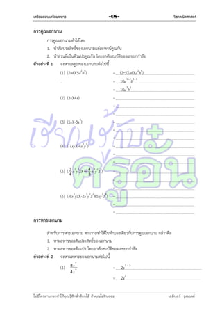 เตรียมสอบเตรียมทหาร

วิชาคณิตศาสตร์

-68-

การคูณเอกนาม
กำรคูณเอกนำมทำได้โดย
1. นำสัมประสิทธิ์ของเอกนำมแต่ละพจน์คูณกัน
2. นำส่วนที่เป็นตัวแปรคูณกัน โดยอำศัยสมบัติของเลขยกกำลัง
ตัวอย่างที่ 1 จงหำผลคูณของเอกนำมต่อไปนี้
(1) (2ab)(5a2b4)
= (25)(ab)(a2b4)
= 10a1+2b1+4
= 10a3b5
(2) (3x)(4x)
=
=
=
(3) (5x)(-3x4)
=
=
=
(4) (-7xy)(-4x2y3)
=
=
=
(5) ( 3 x2y5z)(  4 x4y2z3)
=
3
4
=
=
(6) (-8x2yz)(-2x3y2z2)(5xy2z4) =
=
=

การหารเอกนาม
สำหรับกำรหำรเอกนำม สำมำรถทำได้ในทำนองเดียวกับกำรคูณเอกนำม กล่ำวคือ
1. หำผลหำรของสัมประสิทธิ์ของเอกนำม
2. หำผลหำรของตัวแปร โดยอำศัยสมบัติของเลขยกกำลัง
ตัวอย่างที่ 2 จงหำผลหำรของเอกนำมต่อไปนี้
7
(1) 8 x 5
= 2x7 – 5
4x
= 2x2
ไม่มีใครสามารถท่าให้คุณรู้สึกตาต้อยได้ ถ้าคุณไม่ยินยอม
่

เอลีนอร์ รูสเวลต์

 