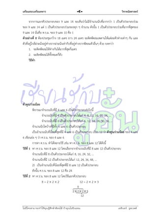 เตรียมสอบเตรียมทหาร

-6-

วิชาคณิตศาสตร์

จำกกำรแยกตัวประกอบของ 9 และ 14 จะเห็นว่ำไม่มีจำนวนนับที่มำกกว่ำ 1 เป็นตัวประกอบร่วม
ของ 9 และ 14 แต่ 1 เป็นตัวประกอบร่วมของทุก ๆ จำนวน ดังนั้น 1 เป็นตัวประกอบร่วมที่มำกที่สุดของ
9 และ 14 นั่นคือ ห.ร.ม. ของ 9 และ 10 คือ 1
ตัวอย่างที่ 8 ห้องประชุมกว้ำง 18 เมตร ยำว 24 เมตร จะติดพัดลมเพดำนให้แต่ละตัวห่ำงเท่ำๆ กัน และ
ตัวที่อยู่ใกล้ฝำผนังอยู่ห่ำงจำกฝำผนังเท่ำกับที่อยู่ห่ำงจำกพัดลมตัวอื่นๆ ด้วย จงหำว่ำ
1. จะติดพัดลมให้ห่ำงกันได้มำกที่สุดกี่เมตร
2. จะติดพัดลมได้ทั้งหมดกี่ตัว
วิธีทา

ตัวคูณร่วมน้อย
พิจำรณำจำนวนนับที่มี 4 และ 6 เป็นตัวประกอบต่อไปนี้
จำนวนนับที่มี 4 เป็นตัวประกอบได้แก่ 4, 8, 12, 16, 20, 24, …
จำนวนนับที่มี 6 เป็นตัวประกอบได้แก่ 6, 12, 18, 24, 30, 36, …
จำนวนนับใดบ้ำงที่มีทั้ง 4 และ 6 เป็นตัวประกอบ
เป็นจำนวนนับที่น้อยที่สุดที่มี 4 และ 6 เป็นตัวประกอบ เรียก 12 ว่ำ ตัวคูณร่วมน้อย ของ 4 และ
6 เขียนย่อ ๆ ว่ำ ค.ร.น. ของ 4 และ 6
กำรหำ ค.ร.น. ทำได้หลำยวิธี เช่น หำ ค.ร.น. ของ 8 และ 12 ได้ดังนี้
วิธีที่ 1 หำ ค.ร.น. ของ 8 และ 12 โดยเลือกจำกจำนวนนับที่มี 8 และ 12 เป็นตัวประกอบ
จำนวนนับที่มี 8 เป็นตัวประกอบได้แก่ 8, 16, 24, 32, …
จำนวนนับที่มี 12 เป็นตัวประกอบได้แก่ 12, 24, 36, 48, …
2) เป็นจำนวนนับที่น้อยที่สุดที่มี 8 และ 12 เป็นตัวประกอบ
ดังนั้น ค.ร.น. ของ 8 และ 12 คือ 24
วิธีที่ 2 หำ ค.ร.น. ของ 8 และ 12 โดยวิธีแยกตัวประกอบ
8=222
12 = 2  2  3
8

2 2 23
12
ไม่มีใครสามารถท่าให้คุณรู้สึกตาต้อยได้ ถ้าคุณไม่ยินยอม
่

เอลีนอร์ รูสเวลต์

 