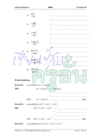 เตรียมสอบเตรียมทหาร

-69-

24 p 3
(2)  6 p

=

9
(3)  284a
7a

=

4
(4)  42n 2
 14n

วิชาคณิตศาสตร์

=

a2 3
(5)  78abcb c
6

=
=
=
=
=

5 4 7
(6) 57a b c2
 19abc

=

9 8 7
(7)  80a 3b 2c
 16a b c

=

4 3 2
(8) 130r 2s 2t
26s t

=

=
=
=

ตัวอย่างโจทย์ระคน
ตัวอย่างที่ 3
วิธีทา

ตัวอย่างที่ 4
วิธีทา

ตัวอย่างที่ 5

จงหำผลลัพธ์ของ (6x + 3x)(-4xy3)
(6x + 3x)(-4xy3) = (9x)(-4xy3)
=
=
ดังนั้น
(6x + 3x)(-4xy3) =

ตอบ

จงหำผลลัพธ์ของ (18x3z4  6xz2) – 12x2z2
(18x3z4  6xz2) – 12x2z2 =
=
=
ดังนั้น (18x3z4  6xz2) – 12x2z2 =

ตอบ

จงหำผลลัพธ์ของ [(7x3y)(3xy2)] – (15x6y5  5x2y2)

ไม่มีใครสามารถท่าให้คุณรู้สึกตาต้อยได้ ถ้าคุณไม่ยินยอม
่

เอลีนอร์ รูสเวลต์

 