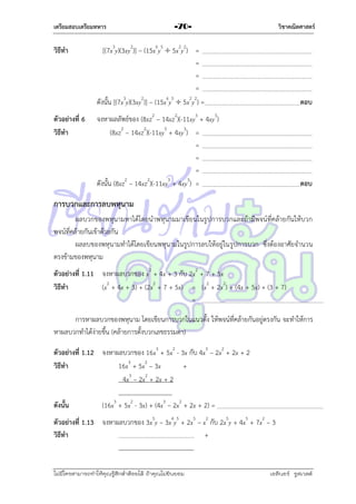 เตรียมสอบเตรียมทหาร

วิธีทา

ตัวอย่างที่ 6
วิธีทา

วิชาคณิตศาสตร์

-70-

[(7x3y)(3xy2)] – (15x6y5  5x2y2) =
=
=
=
ดังนั้น [(7x3y)(3xy2)] – (15x6y5  5x2y2) =

ตอบ

จงหำผลลัพธ์ของ (8xz2 – 14xz2)(-11xy3 + 4xy3)
(8xz2 – 14xz2)(-11xy3 + 4xy3) =
=
=
=
2
2
3
3
ดังนั้น (8xz – 14xz )(-11xy + 4xy ) =

ตอบ

การบวกและการลบพหุนาม
ผลบวกของพหุนำมหำได้โดยนำพหุนำมมำเขียนในรูปกำรบวกและถ้ำมีพจน์ที่คล้ำยกันให้บวก
พจน์ที่คล้ำยกันเข้ำด้วยกัน
ผลลบของพหุนำมทำได้โดยเขียนพหุนำมในรูปกำรลบให้อยู่ในรูปกำรบวก ซึ่งต้องอำศัยจำนวน
ตรงข้ำมของพหุนำม
ตัวอย่างที่ 1.11 จงหำผลบวกของ x2 + 4x + 3 กับ 2x2 + 7 + 5x
วิธีทา
(x2 + 4x + 3) + (2x2 + 7 + 5x) = (x2 + 2x2) + (4x + 5x) + (3 + 7)
=
กำรหำผลบวกของพหุนำม โดยเขียนกำรบวกในแนวตั้ง ให้พจน์ที่คล้ำยกันอยู่ตรงกัน จะทำให้กำร
หำผลบวกทำได้ง่ำยขึ้น (คล้ำยกำรตั้งบวกเลขธรรมดำ)
ตัวอย่างที่ 1.12 จงหำผลบวกของ 16x3 + 5x2 - 3x กับ 4x3 – 2x2 + 2x + 2
วิธีทา
16x3 + 5x2 – 3x
+
4x3 – 2x2 + 2x + 2
ดังนั้น

(16x3 + 5x2 - 3x) + (4x3 – 2x2 + 2x + 2) =

ตัวอย่างที่ 1.13 จงหำผลบวกของ 3x5y – 3x4y5 + 2x5 – x2 กับ 2x5y + 4x5 + 7x2 – 3
วิธีทา
+

ไม่มีใครสามารถท่าให้คุณรู้สึกตาต้อยได้ ถ้าคุณไม่ยินยอม
่

เอลีนอร์ รูสเวลต์

 