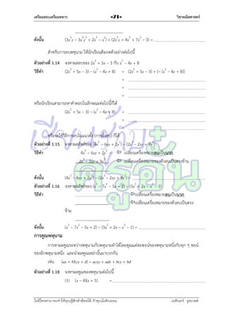 เตรียมสอบเตรียมทหาร

-71-

วิชาคณิตศาสตร์

(3x5y – 3x4y5 + 2x5 – x2) + (2x5y + 4x5 + 7x2 – 3) =

ดังนั้น

สำหรับกำรลบพหุนำม ให้นักเรียนสังเกตตัวอย่ำงต่อไปนี้
ตัวอย่างที่ 1.14 จงหำผลลบของ 2x2 + 5x – 3 กับ x2 – 4x + 8
วิธีทา
(2x2 + 5x – 3) – (x2 – 4x + 8) = (2x2 + 5x – 3) + [– (x2 – 4x + 8)]
=
=
=
หรือนักเรียนสำมำรถหำคำตอบในลักษณะต่อไปนี้ก็ได้
(2x2 + 5x – 3) – (x2 – 4x + 8) =
=
=
หรือจะใช้วิธีกำรลบในแนวตั้ง (กำรตั้งลบ) ก็ได้
ตัวอย่างที่ 1.15 จงหำผลลัพธ์ของ (4x2 – 6xy + 2y2) – (2x2 – 2xy + 9y2)
วิธีทา
4x2 – 6xy + 2y2 –  เปลี่ยนเครื่องหมำยลบเป็นบวก
2x2 – 2xy + 9y2
 เปลี่ยนเครื่องหมำยของตัวลบเป็นตรงข้ำม
ดังนั้น
(4x2 – 6xy + 2y2) – (2x2 – 2xy + 9y2) =
ตัวอย่างที่ 1.16 จงหำผลลัพธ์ของ (x3 – 7x2 – 5x + 2) – (3x2 + 2x – x3 – 1)
วิธีทา
–
เปลี่ยนเครื่องหมำยลบเป็นบวก
เปลี่ยนเครื่องหมำยของตัวลบเป็นตรง
ข้ำม
ดังนั้น

(x3 – 7x2 – 5x + 2) – (3x2 + 2x – x3 – 1) =

การคูณพหุนาม
กำรหำผลคูณระหว่ำงพหุนำมกับพหุนำมทำได้โดยคูณแต่ละพจน์ของพหุนำมหนึ่งกับทุก ๆ พจน์
ของอีกพหุนำมหนึ่ง และนำผลคูณเหล่ำนั้นมำบวกกัน
เช่น (ax + b)(cy + d) = acxy + adx + bcy + bd
ตัวอย่างที่ 1.18 จงหำผลคูณของพหุนำมต่อไปนี้
(1) (x – 4)(x + 5)
=
ไม่มีใครสามารถท่าให้คุณรู้สึกตาต้อยได้ ถ้าคุณไม่ยินยอม
่

เอลีนอร์ รูสเวลต์

 