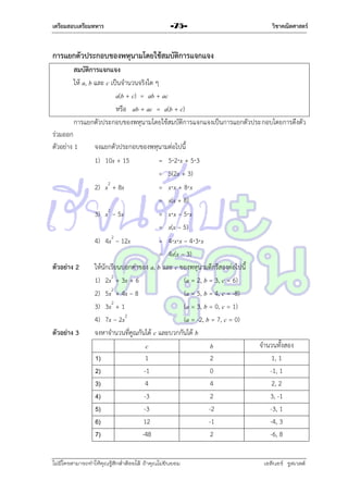 เตรียมสอบเตรียมทหาร

-75-

วิชาคณิตศาสตร์

การแยกตัวประกอบของพหุนามโดยใช้สมบัติการแจกแจง
สมบัติการแจกแจง
ให้ a, b และ c เป็นจำนวนจริงใด ๆ
a(b + c) = ab + ac
หรือ ab + ac = a(b + c)
กำรแยกตัวประกอบของพหุนำมโดยใช้สมบัติกำรแจกแจงเป็นกำรแยกตัวประกอบโดยกำรดึงตัว
ร่วมออก
ตัวอย่ำง 1

ตัวอย่าง 2

ตัวอย่าง 3

จงแยกตัวประกอบของพหุนำมต่อไปนี้
1) 10x + 15
= 52x + 53
= 5(2x + 3)
2) x2 + 8x
= xx + 8x
= x(x + 8)
3) x2 – 5x
= xx – 5x
= x(x – 5)
4) 4x2 – 12x
= 4xx – 43x
= 4x(x – 3)
ให้นักเรียนบอกค่ำของ a, b และ c ของพหุนำมดีกรีสองต่อไปนี้
1) 2x2 + 3x + 6
(a = 2, b = 3, c = 6)
2) 5x2 + 4x – 8
(a = 5, b = 4, c = -8)
2
3) 3x + 1
(a = 3, b = 0, c = 1)
4) 7x – 2x2
(a = -2, b = 7, c = 0)
จงหำจำนวนที่คูณกันได้ c และบวกกันได้ b
c
b
1
2
1)
-1
0
2)
4
4
3)
-3
2
4)
-3
-2
5)
12
-1
6)
-48
2
7)

ไม่มีใครสามารถท่าให้คุณรู้สึกตาต้อยได้ ถ้าคุณไม่ยินยอม
่

จำนวนทั้งสอง
1, 1
-1, 1
2, 2
3, -1
-3, 1
-4, 3
-6, 8
เอลีนอร์ รูสเวลต์

 