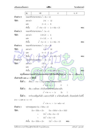 เตรียมสอบเตรียมทหาร

-76-

วิชาคณิตศาสตร์

-48
-2
6, -8
8)
ตัวอย่าง 4
จงแยกตัวประกอบของ x2 + 8x + 12
วิธีทา
เพรำะว่ำ
26 = 12
และ
2+6 = 8
ดังนั้น
x2 + 8x + 12 = (x + 6)(x + 2)
ตอบ
ตัวอย่าง 5
จงแยกตัวประกอบของ x2 - 5x + 6
วิธีทา
เพรำะว่ำ
(-3)(-2) = 6
และ
-3 + (-2) = -5
ดังนั้น
x2 - 5x + 6 = (x + 6)(x – 5)
ตอบ
ตัวอย่าง 6
จงแยกตัวประกอบของ x2 + 11x + 30
วิธีทา
เพรำะว่ำ
65 = 30
และ
6 + 5 = 11
ดังนั้น
x2 +11x + 30 = (x + 6)(x + 5)
ตอบ
ตัวอย่าง 7
จงแยกตัวประกอบของ x2 – 4x - 12
วิธีทา
เพรำะว่ำ
(-6)2 = -12
และ
-6 + 2 = -4
ดังนั้น
x2 – 4x – 12 = (x - 6)(x + 2)
ตอบ
สรุปขั้นตอนการแยกตัวประกอบของพหุนามดีกรีสองที่อยู่ในรูป ax2 + bx + c เมื่อ a, b, c
เป็นค่าคงตัว และ a = 1 ได้ดังนี้
ขั้นที่ 1 : เขียน x2 + bx + c ในรูปกำรคูณกันของสองวงเล็บ
x2 + bx + c = (
)(
)
ขั้นที่ 2 : เติม x วงเล็บละ 1 ตัวเป็นพจน์หน้ำของแต่ละวงเล็บ
x2 + bx + c = (x
)(x
)
ขั้นที่ 3 : หำจำนวนที่คูณกันได้ c และบวกกันได้ b มำใส่วงเล็บละตัว เป็นพจน์หลัง (ในที่นี้
mn = c และ m + n = b)
x2 + bx + c = (x + m)(x + n)
ตัวอย่าง 1
จงหำผลคูณของ (3x + 5)(5x + 2)
วิธีทา
(3x + 5)(5x + 2)=
(3x + 5)(5x) + (3x + 5)(2)
2
=
15x + 25x + 6x + 10
=
15x2 + 31x + 10
ดังนั้น (3x + 5)(5x + 2)=
15x2 + 31x + 10
ตอบ
ไม่มีใครสามารถท่าให้คุณรู้สึกตาต้อยได้ ถ้าคุณไม่ยินยอม
่

เอลีนอร์ รูสเวลต์

 