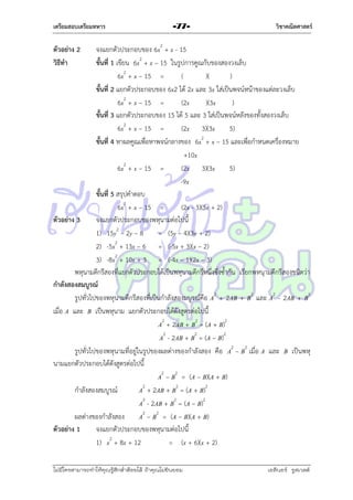 เตรียมสอบเตรียมทหาร

-77-

วิชาคณิตศาสตร์

จงแยกตัวประกอบของ 6x2 + x - 15
ขั้นที่ 1 เขียน 6x2 + x – 15 ในรูปกำรคูณกับของสองวงเล็บ
6x2 + x – 15 =
(
)(
)
ขั้นที่ 2 แยกตัวประกอบของ 6x2 ได้ 2x และ 3x ใส่เป็นพจน์หน้ำของแต่ละวงเล็บ
6x2 + x – 15 =
(2x
)(3x
)
ขั้นที่ 3 แยกตัวประกอบของ 15 ได้ 5 และ 3 ใส่เป็นพจน์หลังของทั้งสองวงเล็บ
6x2 + x – 15 =
(2x 3)(3x
5)
ขั้นที่ 4 หำผลคูณเพื่อหำพจน์กลำงของ 6x2 + x – 15 และเพื่อกำหนดเครื่องหมำย
+10x
2
6x + x – 15 =
(2x 3)(3x
5)
-9x
ขั้นที่ 5 สรุปคำตอบ
6x2 + x – 15 =
(2x - 3)(3x + 2)
ตัวอย่าง 3
จงแยกตัวประกอบของพหุนำมต่อไปนี้
1) 15y2 – 2y – 8
= (5y – 4)(3y + 2)
2
2) -5x + 13x – 6 = (-5x + 3)(x – 2)
3) -8x2 + 10x + 3 = (-4x – 1)(2x – 3)
พหุนำมดีกรีสองที่แยกตัวประกอบได้เป็นพหุนำมดีกรีหนึ่งซึ่งซ้ำกัน เรียกพหนุำมดีกรีสองชนิดว่ำ
กาลังสองสมบูรณ์
รูปทั่วไปของพหุนำมดีกรีสองที่เป็นกำลังสองมบูรณ์คือ A2 + 2AB + B2 และ A2 - 2AB + B2
เมื่อ A และ B เป็นพหุนำม แยกตัวประกอบได้ดังสูตรต่อไปนี้
A2 + 2AB + B2 = (A + B)2
A2 - 2AB + B2 = (A – B)2
รูปทั่วไปของพหุนำมที่อยู่ในรูปของผลต่ำงของกำลังสอง คือ A2 – B2 เมื่อ A และ B เป็นพหุ
นำมแยกตัวประกอบได้ดังสูตรต่อไปนี้
A2 – B2 = (A – B)(A + B)
กำลังสองสมบูรณ์
A2 + 2AB + B2 = (A + B)2
A2 - 2AB + B2 = (A – B)2
ผลต่ำงของกำลังสอง
A2 – B2 = (A – B)(A + B)
ตัวอย่าง 1
จงแยกตัวประกอบของพหุนำมต่อไปนี้
1) x2 + 8x + 12
= (x + 6)(x + 2)
ตัวอย่าง 2
วิธีทา

ไม่มีใครสามารถท่าให้คุณรู้สึกตาต้อยได้ ถ้าคุณไม่ยินยอม
่

เอลีนอร์ รูสเวลต์

 
