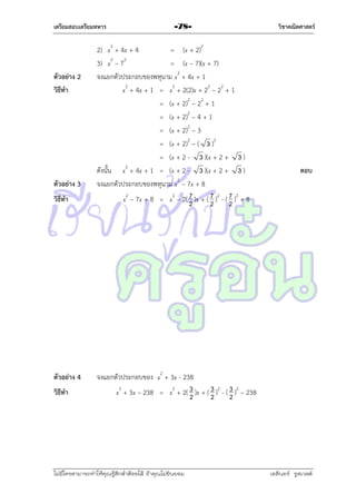 เตรียมสอบเตรียมทหาร

ตัวอย่าง 2
วิธีทา

ตัวอย่าง 3
วิธีทา

ตัวอย่าง 4
วิธีทา

-78-

2) x2 + 4x + 4
= (x + 2)2
3) x2 – 72
= (x – 7)(x + 7)
จงแยกตัวประกอบของพหุนำม x2 + 4x + 1
x2 + 4x + 1 = x2 + 2(2)x + 22 – 22 + 1
= (x + 2)2 – 22 + 1
= (x + 2)2 – 4 + 1
= (x + 2)2 – 3
= (x + 2)2 – ( 3 )2
= (x + 2 - 3 )(x + 2 + 3 )
ดังนั้น x2 + 4x + 1 = (x + 2 - 3 )(x + 2 + 3 )
จงแยกตัวประกอบของพหุนำม x2 – 7x + 8
x2 – 7x + 8 = x2 – 2( 7 )x + ( 7 )2 - ( 7 )2 + 8
2
2
2

วิชาคณิตศาสตร์

ตอบ

จงแยกตัวประกอบของ x2 + 3x - 238
x2 + 3x – 238 = x2 + 2( 3 )x + ( 3 )2 - ( 3 )2 – 238
2
2
2

ไม่มีใครสามารถท่าให้คุณรู้สึกตาต้อยได้ ถ้าคุณไม่ยินยอม
่

เอลีนอร์ รูสเวลต์

 