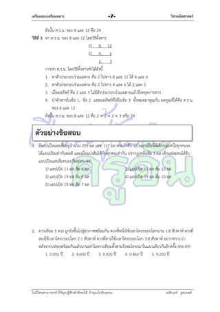 เตรียมสอบเตรียมทหาร

-7-

วิชาคณิตศาสตร์

ดังนั้น ค.ร.น. ของ 8 และ 12 คือ 24
วิธีที่ 3 หำ ค.ร.น. ของ 8 และ 12 โดยวิธีตั้งหำร
2) 8, 12
2) 4, 6
2, 3
กำรหำ ค.ร.น. โดยวิธีตั้งหำรทำได้ดังนี้
1. หำตัวประกอบร่วมเฉพำะ คือ 2 ไปหำร 8 และ 12 ได้ 4 และ 6
2. หำตัวประกอบร่วมเฉพำะ คือ 2 ไปหำร 4 และ 6 ได้ 2 และ 3
3. เมื่อผลลัพธ์ คือ 2 และ 3 ไม่มีตัวประกอบร่วมเฉพำะแล้วจึงหยุดกำรหำร
4. นำตัวหำรในข้อ 1, ข้อ 2 และผลลัพธ์ที่ได้ในข้อ 3 ทั้งหมดมำคูณกัน ผลคูณที่ได้คือ ค.ร.น.
ของ 8 และ 12
ดังนั้น ค.ร.น. ของ 8 และ 12 คือ 2  2  2  3 หรือ 24

ตัวอย่างข้อสอบ
1. มีแอปเปิลและส้มอยู่จำนวน 209 ผล และ 117 ผล ตำมลำดับ แบ่งแอปเปิลให้เด็กกลุ่มหนึ่งทุกคนจะ
ได้แอปเปิลเท่ำกันพอดี และเมื่อแบ่งส้มให้กับทุกคนเท่ำกัน ปรำกฏเหลือส้ม 3 ผล เด็กแต่ละคนได้รับ
แอปเปิลและส้มคนละกี่ผล(ทบ.49)
1) แอปเปิล 11 ผล ส้ม 6 ผล
2) แอปเปิล 11 ผล ส้ม 10 ผล
3) แอปเปิล 19 ผล ส้ม 6 ผล
4) แอปเปิล 19 ผล ส้ม 10 ผล
5) แอปเปิล 19 ผล ส้ม 7 ผล

2. ดำวเทียม 3 ดวง ถูกยิงขึ้นไปสู่อวกำศพร้อมกัน ดวงที่หนึ่งใช้เวลำโคจรรอบโลกนำน 1.8 สัปดำห์ ดวงที่
สองใช้เวลำโคจรรอบโลก 2.1 สัปดำห์ ดวงที่สำมใช้เวลำโคจรรอบโลก 3.8 สัปดำห์ อยำกทรำบว่ำ
หลังจำกปล่อยพร้อมกันแล้วนำนเท่ำใดดำวเทียมทั้งสำมจึงจะโคจรมำในแนวเดียวกันอีกครั้ง (ทอ.49)
1. 0.092 ปี
2. 4.600 ปี
3. 0.920 ปี
4. 0.460 ปี
5. 9.200 ปี

ไม่มีใครสามารถท่าให้คุณรู้สึกตาต้อยได้ ถ้าคุณไม่ยินยอม
่

เอลีนอร์ รูสเวลต์

 