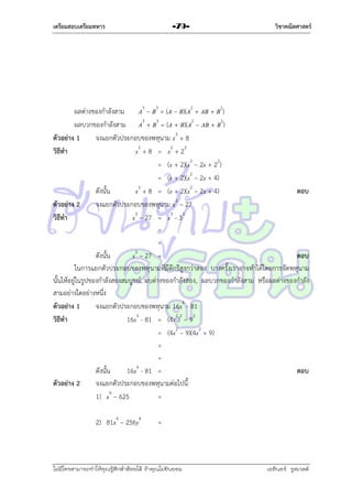 เตรียมสอบเตรียมทหาร

-79-

วิชาคณิตศาสตร์

ผลต่ำงของกำลังสำม A3 – B3 = (A – B)(A2 + AB + B2)
ผลบวกของกำลังสำม A3 + B3 = (A + B)(A2 – AB + B2)
ตัวอย่าง 1
จงแยกตัวประกอบของพหุนำม x3 + 8
วิธีทา
x3 + 8 = x3 + 23
= (x + 2)(x2 – 2x + 22)
= (x + 2)(x2 – 2x + 4)
ดังนั้น
x3 + 8 = (x + 2)(x2 – 2x + 4)
ตอบ
ตัวอย่าง 2
จงแยกตัวประกอบของพหุนำม x3 – 27
วิธีทา
x3 – 27 = x3 - 33
=
=
3
ดังนั้น
x – 27 =
ตอบ
ในกำรแยกตัวประกอบของพหุ นำมที่มีดีกรีสูงกว่ำสอง บำงครั้งเรำอำจทำได้โดยกำรจัดพหุนำม
นั้นให้อยู่ในรูปของกำลังสองสมบูรณ์, ผบต่ำงของกำลังสอง, ผลบวกของกำลังสำม หรือผลต่ำงของกำลัง
สำมอย่ำงใดอย่ำงหนึ่ง
ตัวอย่าง 1
จงแยกตัวประกอบของพหุนำม 16x4 - 81
วิธีทา
16x4 - 81 = (4x2)2 – 92
= (4x2 – 9)(4x2 + 9)
=
=
ดังนั้น
16x4 - 81 =
ตอบ
ตัวอย่าง 2
จงแยกตัวประกอบของพหุนำมต่อไปนี้
1) x4 – 625
=
2) 81x4 – 256y4

=

ไม่มีใครสามารถท่าให้คุณรู้สึกตาต้อยได้ ถ้าคุณไม่ยินยอม
่

เอลีนอร์ รูสเวลต์

 