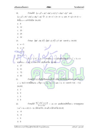 เตรียมสอบเตรียมทหาร

18.

-84-

กำหนดให้ x  y 

4

วิชาคณิตศาสตร์

และ
ถ้ำ A + B + C + D + E = u และ P + Q + R +S = v

 Ax 4  Bx 3 y  Cx 2 y 2  Dxy 3  Ey 4

x  y 3  Px 3  Ox2 y  Rxy 2  Sy 3

ดังนั้น u + v เท่ำกับข้อใด (ทบ.49)
a. 8
b. 12
c. 20
d. 24
e. 32
19.
กำหนด 402  50  32 2  202  2  53 2  32 10n จงหำค่ำ n (ทร.49)
a. n = 5
b. n = 4
c. n = 3
d. n = 1
20.
ถ้ำ x 3 + 7x 2 + 2x + 7 หำรด้วย x – 3 แล้วเหลือเศษมำกกว่ำ x 2 + 7x + b
หำรด้วย x – 3 อยู่ 12 จงหำว่ำ b เท่ำกับเท่ำใด (ทร.49)
a. 27
b. 61
c. 73
d. 85
21.
กำหนดให้ f (x) เป็นฟังก์ชันพหุนำมดีกรี 3 เมื่อนำฟังก์ชันนี้มำพล็อตกรำฟบนระนำบ
x – y พบว่ำ กรำฟนี้ตัดแกน x ที่จุด (-1, 0), ( 2, 0 ) และ ( 3, 0 ) จงหำค่ำ f (4) - f (1)
(ทร.49)
a. 2
b. 4
c. 6
d. 8
22.

กำหนดให้

9 x 2  5x 3  x  6
3  x  5x 2

= Ax + B และสัมประสิทธิ์ของ x จำกผลคูณของ

( Ax 2 + kx + B )( 2 – 3x ) มีค่ำเท่ำกับ -14 แล้ว k มีค่ำเท่ำใด (ทร.49
a. -8
b. -4
c. 4
d. 8
ไม่มีใครสามารถท่าให้คุณรู้สึกตาต้อยได้ ถ้าคุณไม่ยินยอม
่

เอลีนอร์ รูสเวลต์

 