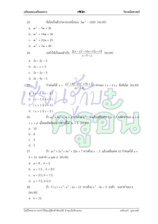 เตรียมสอบเตรียมทหาร

23.
a.
b.
c.
d.
24.
a.
b.
c.
d.
25.

m2
m2
m2
m2

วิชาคณิตศาสตร์

-85-

ข้อใดเป็นตัวประกอบหนึ่งของ 3m 3 – 1029 (ทร.49)
– 7m + 36
+ 14m + 36
+ 21m + 25
+ 7m + 49
จงทำให้เป็นผลสำเร็จ

2( x  y) 2  13x  13 y  15
x 5 y

(ทร.49)

2x – 2y – 5
2x – y + 3
2x – 2y – 3
2x – 4y – 5
กำหนดให้ y =

( x 3  8)  (2 x 2  5 x  2)
( x 2  4)

ค่ำของ ( x – 2 ) y คือข้อใด (ทร.49)

a. ( x – 1 )( x – 3 )
b. ( x – 1 )( x + 3 )
c. ( x + 1 )( x + 3 )
d. ( x + 1 )( x – 3 )
26.
ถ้ำ ax 3 + bx 2 + cx + d หำรด้วย x 2 - 3 แล้วเหลือเศษ 11x + 7 จงหำค่ำของ a + b
+ c + d เมื่อผลลัพธ์ของกำรหำรนี้ได้ 3x + 5 (ทร.49)
a. 10
b. 8
c. 5
d. 2
27.
ถ้ำ ax 4 + 5x 3 + bx 2 + 20x + 7 หำรด้วย x - 3 แล้วเหลือเศษ 10 กำหนดให้ a +
b = 10 จงหำค่ำ a และ b (ทร.49)
a. a = 8 , b = 2
b. a = 1.5 , b = 8.5
c. a = 2.5, b = 7.5
d. a = 7.5, b=2.5
28.
ถ้ำ f ( x ) = x 3 - x 2 - kx – 15 หำรด้วย x 2 - 4x – 5 ลงตัว จงหำค่ำของ k
(ทร.49)
a. k = 12
ไม่มีใครสามารถท่าให้คุณรู้สึกตาต้อยได้ ถ้าคุณไม่ยินยอม
่

เอลีนอร์ รูสเวลต์

 