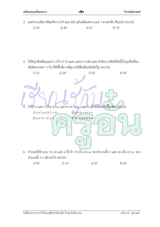 เตรียมสอบเตรียมทหาร

-8-

วิชาคณิตศาสตร์

3. เลขจำนวนที่มำกที่สุดที่หำร 279 และ 592 แล้วเหลือเศษ 6 และ 7 ตำมลำดับ คืออะไร (ทร.50)
1) 39
2) 40
3) 67
4) 79

4. ไม้อัดรูปสี่เหลี่ยมมุมฉำก กว้ำง 0.72 เมตร และยำว 0.84 เมตร ถ้ำต้องกำรตัดไม้อัดนี้เป็นรูปสี่เหลี่ยม
จัตุรัสขนำดเท่ำ ๆ กัน ให้มีพื้นที่มำกที่สุด จะได้สี่เหลี่ยมจัตุรัสกี่รูป (ทร.50)
1) 12
2) 24
3) 42
4) 54

5. ถ้ำให้ m และ n เป็น ห.ร.ม. และ ค.ร.น. ของ a และ b แล้วข้อใดต่อไปนี้ถูกต้อง (ตร.50)
1) n x ( a x b ) = m
2) a x b = m x n
3) a x m = b x n
4) m x( a x b )=n

6. กำหนดให้จำนวน 15, 60 และ e ให้ ถ้ำ 15 เป็น ห.ร.ม. ของจำนวนทั้ง 3 และ 60 เป็น ค.ร.น. ของ
จำนวนทั้ง 3 e มีค่ำเท่ำไร (ตร.50)
1) 90
2) 15
3) 30
4) 60

ไม่มีใครสามารถท่าให้คุณรู้สึกตาต้อยได้ ถ้าคุณไม่ยินยอม
่

เอลีนอร์ รูสเวลต์

 