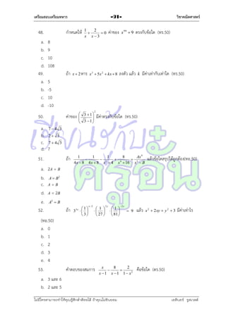 เตรียมสอบเตรียมทหาร

48.
a.
b.
c.
d.
49.
a.
b.
c.
d.

กำหนดให้
8
9
10
108
ถ้ำ

วิชาคณิตศาสตร์

-911
2

0
x x3

ค่ำของ

x  2 หำร x 3  5x 2  kx  8

x 99  9

ตรงกับข้อใด (ทร.50)

ลงตัว แล้ว

k

มีค่ำเท่ำกับเท่ำใด (ทร.50)

5
-5
10
-10

50.

ค่ำของ

 3 1


 3 1



2

มีค่ำตรงกับข้อใด (ทร.50)

a. 7  4 3
b. 2  3
c. 7  4 3
d. 7
51.

ถ้ำ

a. 2A = B
b. A  B2
c. A = B
d. A = 2B
e. A2  B
52.
ถ้ำ

1
1
1
8
Ax 4

 2
 4
 3
4 x  8 4 x  8 x  4 x  16 x  B

1
3  
 3
3x

x2

 1 
 
 27 

2y

1
 
 81 

2 y

 9

แล้ว

แล้วข้อใดสรุปได้ถูกต้อง(ทอ.50)

x 2  2 xy  y 2  3

มีค่ำเท่ำไร

(ทอ.50)
a. 0
b. 1
c. 2
d. 3
e. 4
53.

คำตอบของสมกำร

x
8
2


x  1 x  1 1  x2

คือข้อใด (ตร.50)

a. 3 และ 6
b. 2 และ 5
ไม่มีใครสามารถท่าให้คุณรู้สึกตาต้อยได้ ถ้าคุณไม่ยินยอม
่

เอลีนอร์ รูสเวลต์

 