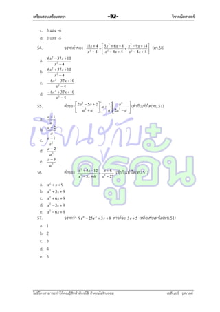 เตรียมสอบเตรียมทหาร

วิชาคณิตศาสตร์

-92-

c. 3 และ -6
d. 2 และ -5
54.
a.
b.
c.
d.

จงหำค่ำของ

b.
c.
d.
e.

ค่ำของ  2a



 5a  2  
1  a 2
a   2

a   2a  a
a3  a 



2


 เท่ำกับเท่ำใด(ทบ.51)



a 1
a
a2
a
a 1
a2
a2
a2
a3
a2

56.
a.
b.
c.
d.
e.
57.
a.
b.
c.
d.
e.

(ตร.50)

6 x 2  37 x  10
x2  4
6 x 2  37 x  10
x2  4
 6 x 2  37 x  10
x2  4
 6 x 2  37 x  10
x2  4

55.
a.

18 x  4  5 x 2  6 x  8 x 2  9 x  14 

 2

x 2  4  x 2  4x  4
x  4x  4 

ค่ำของ

x 2  4 x  12
x6
 3
2
x  5x  6
x  27

เท่ำกับเท่ำใด(ทบ.51)

x2  x  9
x 2  3x  9

x 2  6x  9
x 2  3x  9
x 2  6x  9

จงหำว่ำ

9 y 6  25 y 4  3 y  8

หำรด้วย 3 y  5 เหลือเศษเท่ำใด(ทบ.51)

1
2
3
4
5

ไม่มีใครสามารถท่าให้คุณรู้สึกตาต้อยได้ ถ้าคุณไม่ยินยอม
่

เอลีนอร์ รูสเวลต์

 