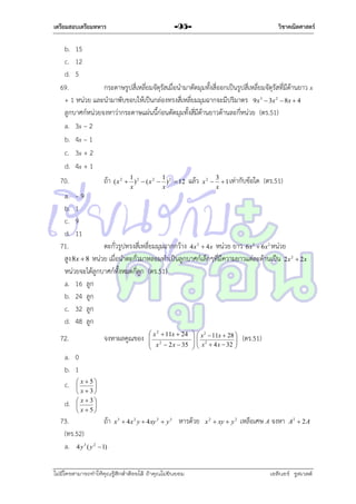 เตรียมสอบเตรียมทหาร

วิชาคณิตศาสตร์

-95-

b. 15
c. 12
d. 5
69.
กระดำษรูปสี่เหลี่ยมจัตุรัสเมื่อนำมำตัดมุมทั้งสี่ออกเป็นรูปสี่เหลี่ยมจัตุรัสที่มีด้ำนยำว x
+ 1 หน่วย และนำมำพับขอบให้เป็นกล่องทรงสี่เหลี่ยมมุมฉำกจะมีปริมำตร 9x  3x  8x  4
ลูกบำศก์หน่วยจงหำว่ำกระดำษแผ่นนี้ก่อนตัดมุมทั้งสี่มีด้ำนยำวด้ำนละกี่หน่วย (ตร.51)
a. 3x – 2
b. 4x – 1
c. 3x + 2
d. 4x + 1
3

70.

ถ้ำ

1
1
( x 2  ) 2  ( x 2  ) 2  12
x
x

แล้ว

x2 

3
 1 เท่ำกับข้อใด
x

2

(ตร.51)

a. – 9
b. 1
c. 9
d. 11
71.
ตะกั่วรูปทรงสี่เหลี่ยมมุมฉำกกว้ำง 4x  4x หน่วย ยำว 6x  6x หน่วย
สูง 8x  8 หน่วย เมื่อนำตะกั่วมำหลอมทำเป็นลูกบำศก์เล็กๆที่มีควำมยำวแต่ละด้ำนเป็น 2x
หน่วยจะได้ลูกบำศก์ทั้งหมดกี่ลูก (ตร.51)
a. 16 ลูก
b. 24 ลูก
c. 32 ลูก
d. 48 ลูก
2

72.

จงหำผลคูณของ

 x 2  11x  24

 x 2  2 x  35


3

  x 2  11x  28 


  x 2  4 x  32 



2

2

 2x

(ตร.51)

a. 0
b. 1
c.
d.

 x 5


 x  3
 x  3


 x 5

73.
ถ้ำ
(ทร.52)
a. 4 y 3 ( y 2  1)

x 3  4 x 2 y  4 xy 2  y 3

หำรด้วย

ไม่มีใครสามารถท่าให้คุณรู้สึกตาต้อยได้ ถ้าคุณไม่ยินยอม
่

x 2  xy  y 2

เหลือเศษ A จงหำ

A2  2 A

เอลีนอร์ รูสเวลต์

 