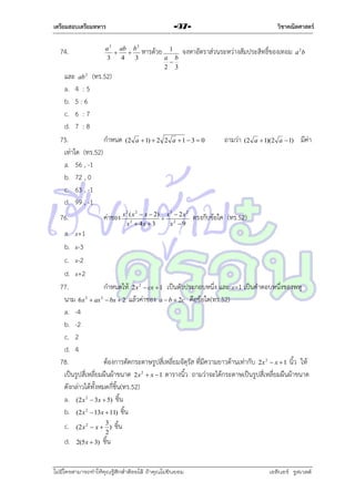 เตรียมสอบเตรียมทหาร
a 2 ab b 2


3
4
3

74.

วิชาคณิตศาสตร์

-97-

และ ab (ทร.52)
a. 4 : 5
b. 5 : 6
c. 6 : 7
d. 7 : 8
75.
กำหนด
เท่ำใด (ทร.52)
a. 56 , -1
b. 72 , 0
c. 63 , -1
d. 99 , -1

หำรด้วย

1
a b

2 3

จงหำอัตรำส่วนระหว่ำงสัมประสิทธิ์ของเทอม

a 2b

2

76.

(2 a  1)  2 2 a  1  3  0

ค่ำของ x

( x 2  x  2) x 3  2 x 2
 2
x 2  4x  3
x 9

2

ถำมว่ำ

(2 a  1)(2 a  1)

มีค่ำ

ตรงกับข้อใค (ทร.52)

a. x+1
b. x-3
c. x-2
d. x+2
77.
กำหนดให้ 2x  cx  1 เป็นตัวประกอบหนึ่ง และ x=1 เป็นคำตอบหนึ่งของพหุ
นำม 6x  ax  bx  2 แล้วค่ำของ a  b  2c คือข้อใด(ทร.52)
a. -4
b. -2
c. 2
d. 4
78.
ต้องกำรตัดกระดำษรูปสี่เหลี่ยมจัตุรัส ที่มีควำมยำวด้ำนเท่ำกับ 2x  x  1 นิ้ว ให้
เป็นรูปสี่เหลี่ยมผืนผ้ำขนำด 2x  x  1 ตำรำงนิ้ว ถำมว่ำจะได้กระดำษเป็นรูปสี่เหลี่ยมผืนผ้ำขนำด
ดังกล่ำวได้ทั้งหมดกี่ชิ้น(ทร.52)
a. (2x 2  3x  5) ชิ้น
b. (2x 2  13x  11) ชิ้น
2

3

2

2

2

c.
d.

3
(2 x 2  x  )
2
2(5x  3) ชิ้น

ชิ้น

ไม่มีใครสามารถท่าให้คุณรู้สึกตาต้อยได้ ถ้าคุณไม่ยินยอม
่

เอลีนอร์ รูสเวลต์

 