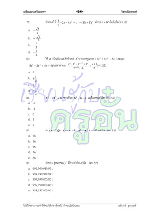 เตรียมสอบเตรียมทหาร

79.
a.

วิชาคณิตศาสตร์

-98-

กำหนดให้

1
 2 x  9 x 2  A 2  ( Bx  C ) 2
9

ค่ำของ ABC คือข้อใด(ทร.52)

3
2



b.  32
c.  1
d.
80.

3
1

2

ให้

a

เป็นสัมประสิทธิ์ของ

(3x 3  2 x 2  10 x  4) จงหำค่ำของ

a. 6
b. 6 1

x 4 จำกผลคูณของ (7 x 3  3x 2  18x  5) และ

2 a  2 4  2 a2  2 a a  1
(ทร.52)

2
2 ( a 3)  16

2

c. 7
d. 7 1
81.
a.
b.
c.
d.
e.
82.
a.
b.
c.
d.
e.
83.
a.
b.
c.
d.
e.

2
X 4  9X 2  14

หำรด้วย

X2  X  4

เหลือเศษเท่ำใด (ทบ.52)

-2
-1
0
1
2
ถ้ำ

(a  7)(a  8)  9

แล้ว

a2  a  1

เท่ำกับเท่ำใด (ทบ.52)

46
56
66
76
86
ค่ำของ (999,999) 2 มีค่ำเท่ำกับเท่ำไร (ทบ.52)
999,999,989,991
999,999,979,991
999,999,000,001
999,998,000,001
999,997,000,001

ไม่มีใครสามารถท่าให้คุณรู้สึกตาต้อยได้ ถ้าคุณไม่ยินยอม
่

เอลีนอร์ รูสเวลต์

 