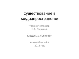 Существование в
медиапространстве
тренинг-семинар
И.В. Стечкина
Модуль 1. «Спикер»
Ханты-Мансийск
2013 год

 
