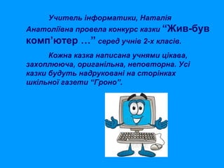 Учитель інформатики, Наталія
Анатоліївна провела конкурс казки “Жив-був

комп’ютер …” серед учнів 2-х класів.
Кожна казка написана учнями цікава,
захоплююча, ориганільна, неповторна. Усі
казки будуть надруковані на сторінках
шкільної газети “Гроно”.

 