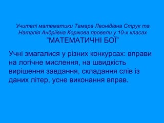 Учителі математики Тамара Леонідівна Струк та
Наталія Андріївна Коржова провели у 10-х класах

”МАТЕМАТИЧНІ БОЇ”
Учні змагалися у різних конкурсах: вправи
на логічне мислення, на швидкість
вирішення завдання, складання слів із
даних літер, усне виконання вправ.

 