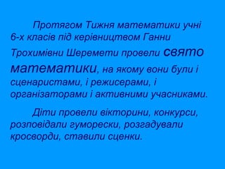 Протягом Тижня математики учні
6-х класів під керівництвом Ганни
Трохимівни Шеремети провели Свято

математики, на якому вони були і
сценаристами, і режисерами, і
організаторами і активними учасниками.
Діти провели вікторини, конкурси,
розповідали гуморески, розгадували
кросворди, ставили сценки.

 