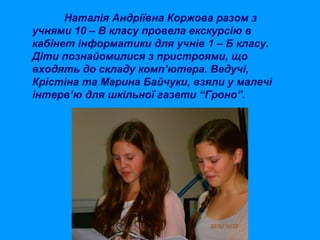 Наталія Андріївна Коржова разом з
учнями 10 – В класу провела екскурсію в
кабінет інформатики для учнів 1 – Б класу.
Діти познайомилися з пристроями, що
входять до складу комп’ютера. Ведучі,
Крістіна та Марина Байчуки, взяли у малечі
інтерв’ю для шкільної газети “Гроно”.

 